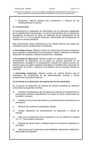 RESOLUCIÓN   NÚMERO                                                DE 2007                                            HOJA N° 
Continuación de la resolución, “Por la cual se determina el Modelo de Gestión del Servicio Farmacéutico, se 
adopta el Manual de Condiciones Esenciales y Procedimientos y se dictan otras disposiciones” 
66 
i)  Dispositivos  médicos  estériles  para  transferencia  y  medición  de  los 
constituyentes de la nutrición. 
3.3  Procedimiento 
El  procedimiento  se  adelantará  de  conformidad  con  los  protocolos  establecidos 
por el establecimiento farmacéutico o el servicio farmacéutico de las Instituciones 
Prestadoras  de  Servicios  de  Salud,  en  desarrollo  de  las  disposiciones  de  los 
artículos 10º y 11º de la presente resolución, relacionados con la elaboración de 
mezclas de nutrición parenteral. 
Este procedimiento estará conformado por los criterios técnicos que regulen las 
actividades previas, de elaboración y posteriores. 
a) Actividades previas. Deberán cumplir con criterios técnicos para la realización 
de la recepción e interpretación de la prescripción médica, realización de cálculos, 
elaboración de etiquetas y solicitud de productos y materiales. 
b) Actividades de elaboración. Deberán cumplir con criterios técnicos para el 
procedimiento  de  elaboración  de  la  mezcla  de  nutrición  parenteral  y/o  de 
medicamentos  oncológicos.  El  procedimiento  contendrá de  manera  sucesiva los 
distintos pasos que deben realizarse hasta llegar al resultado final, incluyendo los 
mecanismos de control y resolución de problemas que se presenten durante su 
desarrollo. 
c)  Actividades  posteriores.  Deberán  cumplir  con  criterios  técnicos  para  la 
verificación  del  cumplimiento  de  las  especificaciones  técnicas  y  demás 
características del producto obtenido. 
3.4 Controles en la elaboración de mezclas de nutrición parenteral 
En  el  proceso  de  elaboración  de  mezclas  de  nutrición  parenteral  se  realizarán 
como básico los siguientes controles: 
a)  Controles microbiológicos del área blanca de acuerdo con procedimientos y 
cronogramas definidos, especificando los medios de cultivo, temperaturas de 
incubación y tiempos. 
b)  Verificar el uso correcto del uniforme y el comportamiento del personal en el 
área blanca. 
c)  Mantener las condiciones ambientales exigidas. 
d)  Cumplir  cabalmente  los  procedimientos  de  elaboración  y  manejo  de 
mezclas. 
e)  Velar por el cumplimiento de los protocolos a que se refieren los artículos 
10º y 11° de la presente resolución. 
f)  Registrar de manera clara y fidedigna todas las actuaciones realizadas en 
el proceso. 
g)  Velar porque que la preparación sea identificada, almacenada, distribuida y 
dispensada correctamente.
 