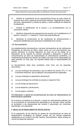 RESOLUCIÓN   NÚMERO                                                DE 2007                                            HOJA N° 
Continuación de la resolución, “Por la cual se determina el Modelo de Gestión del Servicio Farmacéutico, se 
adopta el Manual de Condiciones Esenciales y Procedimientos y se dictan otras disposiciones” 
67 
h)  Verificar  el  cumplimiento  de las  características  físicas  de  cada  unidad  de 
producto como color, presencia de partículas extrañas, integridad del envase y 
del cierre, sedimentación y turbidez (si aplica), y emitir certificado de calidad de 
la preparación. 
i)  Verificar  la  identificación  de  la  mezcla  y  su  correspondencia  con  la 
prescripción médica. 
j)  Identificar claramente las preparaciones de acuerdo con lo establecido en el 
literal f), numeral 5.1.1, Capítulo II, Título II del presente Manual. 
k)  Garantizar  la  conservación  en  las  condiciones  de  almacenamiento  y 
transporte establecidas para garantizar la estabilidad de la mezcla. 
3.5  Documentación 
Los establecimientos farmacéuticos o servicios farmacéuticos de las Instituciones 
Prestadoras  de  Servicios  de  Salud,  deben  contar  con  una  documentación  que 
permita  demostrar  la  correcta  realización  de  cada  una  de  las  etapas  de  la 
elaboración  de  las  mezclas  de  nutrición  parenteral  o  adecuación  y  ajuste  de 
concentraciones  de  dosis  de  medicamentos  de  administración  parenteral  y  el 
cumplimiento del Sistema de Gestión de Calidad, por parte de los responsables de 
cada  actividad.  En  todo  caso,  los  soportes  estarán  bajo  la  responsabilidad  del 
director. 
La  documentación  debe  estar  constituida,  entre  otros,  por  los  siguientes 
documentos: 
a)  Los que contengan los protocolos a que se refieren los artículo 10º y 11° de 
la presente resolución, que se apliquen a las preparaciones magistrales. 
b)  Los que contengan la capacitación del personal. 
c)  Los que contengan los controles en proceso e inspección final. 
d)  Los de manejo de desviaciones. 
e)  Los de despacho y devoluciones. 
f)  Los de quejas y reclamos. 
3.6 Adecuación y ajuste de concentraciones de dosis de medicamentos de 
administración parenteral 
Es el proceso consistente en la dilución y mezcla de medicamentos estériles que 
no se encuentran en concentraciones disponibles en el mercado. Estas mezclas 
se  someterán  a  las  disposiciones  del  numeral  3  relacionado  con  nutriciones 
parenterales, en lo pertinente. 
4. MEZCLAS DE MEDICAMENTOS ONCÓLOGICOS 
En  la  preparación  de  las  mezclas  y/o  ajustes  de  concentraciones  de  dosis  de 
medicamentos  oncológicos  se  deberán  cumplir  con  las  mismas  exigencias 
establecidas en el numeral 3 de este Capítulo. Adicionalmente, deben tenerse en 
cuenta los siguientes aspectos:
 