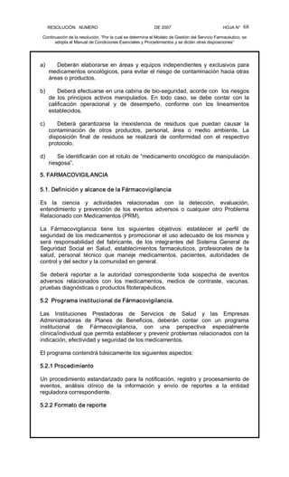 RESOLUCIÓN   NÚMERO                                                DE 2007                                            HOJA N° 
Continuación de la resolución, “Por la cual se determina el Modelo de Gestión del Servicio Farmacéutico, se 
adopta el Manual de Condiciones Esenciales y Procedimientos y se dictan otras disposiciones” 
68 
a)  Deberán elaborarse en áreas y equipos independientes y exclusivos para 
medicamentos oncológicos, para evitar el riesgo de contaminación hacia otras 
áreas o productos. 
b)  Deberá efectuarse en una cabina de bio­seguridad, acorde con  los riesgos 
de  los  principios  activos  manipulados.  En  todo  caso,  se  debe  contar  con  la 
calificación  operacional  y  de  desempeño,  conforme  con  los  lineamientos 
establecidos. 
c)  Deberá  garantizarse  la  inexistencia  de  residuos  que  puedan  causar  la 
contaminación  de  otros  productos,  personal,  área  o  medio  ambiente.  La 
disposición  final  de  residuos  se  realizará  de  conformidad  con  el  respectivo 
protocolo. 
d)  Se identificarán con el rotulo de “medicamento oncológico de manipulación 
riesgosa”. 
5. FARMACOVIGILANCIA 
5.1. Definición y alcance de la Fármacovigilancia 
Es  la  ciencia  y  actividades  relacionadas  con  la  detección,  evaluación, 
entendimiento  y  prevención  de  los  eventos  adversos  o  cualquier  otro  Problema 
Relacionado con Medicamentos (PRM). 
La  Fármacovigilancia  tiene  los  siguientes  objetivos:  establecer  el  perfil  de 
seguridad de los medicamentos y promocionar el uso adecuado de los mismos y 
será  responsabilidad  del  fabricante,  de  los  integrantes  del  Sistema  General  de 
Seguridad  Social  en  Salud,  establecimientos  farmacéuticos,  profesionales  de  la 
salud,  personal  técnico  que  maneje  medicamentos,  pacientes,  autoridades  de 
control y del sector y la comunidad en general. 
Se  deberá  reportar  a  la  autoridad  correspondiente  toda  sospecha  de  eventos 
adversos  relacionados  con  los  medicamentos,  medios  de  contraste,  vacunas, 
pruebas diagnósticas o productos fitoterapéuticos. 
5.2  Programa institucional de Fármacovigilancia. 
Las  Instituciones  Prestadoras  de  Servicios  de  Salud  y  las  Empresas 
Administradoras  de  Planes  de  Beneficios,  deberán  contar  con  un  programa 
institucional  de  Fármacovigilancia,  con  una  perspectiva  especialmente 
clínica/individual que permita establecer y prevenir problemas relacionados con la 
indicación, efectividad y seguridad de los medicamentos. 
El programa contendrá básicamente los siguientes aspectos: 
5.2.1 Procedimiento 
Un procedimiento estandarizado para la notificación, registro y procesamiento de 
eventos,  análisis  clínico  de  la  información  y  envío  de  reportes  a  la  entidad 
reguladora correspondiente. 
5.2.2 Formato de reporte
 