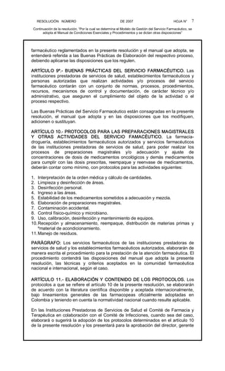 RESOLUCIÓN   NÚMERO                                                DE 2007                                            HOJA N° 
Continuación de la resolución, “Por la cual se determina el Modelo de Gestión del Servicio Farmacéutico, se 
adopta el Manual de Condiciones Esenciales y Procedimientos y se dictan otras disposiciones” 
7 
farmacéutico reglamentados en la presente resolución y el manual que adopta, se 
entenderá referida a las Buenas Prácticas de Elaboración del respectivo proceso, 
debiendo aplicarse las disposiciones que los regulen. 
ARTÍCULO  9º.­  BUENAS  PRÁCTICAS  DEL  SERVICIO  FARMACÉUTICO.  Las 
instituciones prestadoras de servicios de salud, establecimientos farmacéuticos y 
personas  autorizadas  que  realizan  actividades  y/o  procesos  del  servicio 
farmacéutico  contarán  con  un  conjunto  de  normas,  procesos,  procedimientos, 
recursos,  mecanismos  de  control  y  documentación,  de  carácter  técnico  y/o 
administrativo,  que  aseguren  el  cumplimiento  del  objeto  de  la  actividad  o  el 
proceso respectivo. 
Las Buenas Prácticas del Servicio Farmacéutico están consagradas en la presente 
resolución,  el  manual  que  adopta  y  en  las  disposiciones  que  los  modifiquen, 
adicionen o sustituyan. 
ARTÍCULO 10.­ PROTOCOLOS PARA LAS PREPARACIONES MAGISTRALES 
Y  OTRAS  ACTIVIDADES  DEL  SERVICIO  FAMACÉUTICO.  La  farmacia­ 
droguería,  establecimientos  farmacéuticos  autorizados  y  servicios  farmacéuticos 
de  las  instituciones  prestadoras  de  servicios  de  salud,  para  poder  realizar  los 
procesos  de  preparaciones  magistrales  y/o  adecuación  y  ajuste  de 
concentraciones de dosis de medicamentos oncológicos y demás medicamentos 
para cumplir con las dosis prescritas, reempaque y reenvase de medicamentos, 
deberán contar como mínimo, con protocolos para las actividades siguientes: 
1.  Interpretación de la orden médica y cálculo de cantidades. 
2.  Limpieza y desinfección de áreas. 
3.  Desinfección personal. 
4.  Ingreso a las áreas. 
5.  Estabilidad de los medicamentos sometidos a adecuación y mezcla. 
6.  Elaboración de preparaciones magistrales. 
7.  Contaminación accidental. 
8.  Control físico­químico y microbiano. 
9.  Uso, calibración, desinfección y mantenimiento de equipos. 
10.Recepción  y  almacenamiento,  reempaque,  distribución  de  materias  primas  y 
ºmaterial de acondicionamiento. 
11.Manejo de residuos. 
PARÁGRAFO:  Los  servicios  farmacéuticos  de  las  instituciones  prestadoras  de 
servicios de salud y los establecimientos farmacéuticos autorizados, elaborarán de 
manera escrita el procedimiento para la prestación de la atención farmacéutica. El 
procedimiento  contendrá  las  disposiciones  del  manual  que  adopta  la  presente 
resolución,  las  técnicas  y  criterios  aceptados  en  la  comunidad  farmacéutica 
nacional e internacional, según el caso. 
ARTÍCULO 11.­ ELABORACIÓN Y CONTENIDO DE LOS PROTOCOLOS. Los 
protocolos a que se refiere el artículo 10 de la presente resolución, se elaborarán 
de  acuerdo  con la  literatura  científica  disponible  y  aceptada  internacionalmente, 
bajo  lineamientos  generales  de  las  farmacopeas  oficialmente  adoptadas  en 
Colombia y teniendo en cuenta la normatividad nacional cuando resulte aplicable. 
En las Instituciones Prestadoras de Servicios de Salud el Comité de Farmacia y 
Terapéutica en colaboración con el Comité de Infecciones, cuando sea del caso, 
elaborará o sugerirá la adopción de los protocolos determinados en el artículo 10 
de la presente resolución y los presentará para la aprobación del director, gerente
 