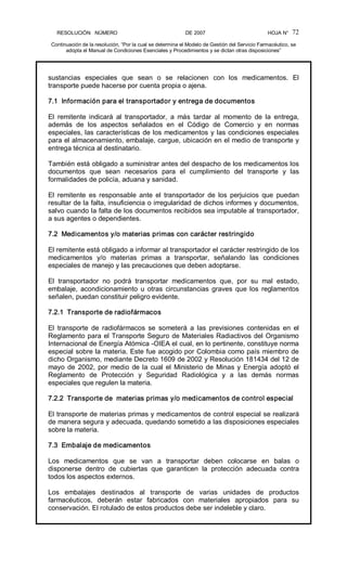 RESOLUCIÓN   NÚMERO                                                DE 2007                                            HOJA N° 
Continuación de la resolución, “Por la cual se determina el Modelo de Gestión del Servicio Farmacéutico, se 
adopta el Manual de Condiciones Esenciales y Procedimientos y se dictan otras disposiciones” 
72 
sustancias  especiales  que  sean  o  se  relacionen  con  los  medicamentos.  El 
transporte puede hacerse por cuenta propia o ajena. 
7.1  Información para el transportador y entrega de documentos 
El  remitente  indicará  al  transportador,  a  más  tardar  al  momento  de  la  entrega, 
además  de  los  aspectos  señalados  en  el  Código  de  Comercio  y  en  normas 
especiales, las características de los medicamentos y las condiciones especiales 
para el almacenamiento, embalaje, cargue, ubicación en el medio de transporte y 
entrega técnica al destinatario. 
También está obligado a suministrar antes del despacho de los medicamentos los 
documentos  que  sean  necesarios  para  el  cumplimiento  del  transporte  y  las 
formalidades de policía, aduana y sanidad. 
El  remitente  es  responsable  ante  el  transportador  de  los  perjuicios  que  puedan 
resultar de la falta, insuficiencia o irregularidad de dichos informes y documentos, 
salvo cuando la falta de los documentos recibidos sea imputable al transportador, 
a sus agentes o dependientes. 
7.2  Medicamentos y/o materias primas con carácter restringido 
El remitente está obligado a informar al transportador el carácter restringido de los 
medicamentos  y/o  materias  primas  a  transportar,  señalando  las  condiciones 
especiales de manejo y las precauciones que deben adoptarse. 
El  transportador  no  podrá  transportar  medicamentos  que,  por  su  mal  estado, 
embalaje,  acondicionamiento  u  otras  circunstancias  graves  que los  reglamentos 
señalen, puedan constituir peligro evidente. 
7.2.1  Transporte de radiofármacos 
El  transporte  de  radiofármacos  se  someterá  a  las  previsiones  contenidas  en  el 
Reglamento para el Transporte Seguro de Materiales Radiactivos del Organismo 
Internacional de Energía Atómica ­OIEA el cual, en lo pertinente, constituye norma 
especial sobre la materia. Este fue acogido por Colombia como país miembro de 
dicho Organismo, mediante Decreto 1609 de 2002 y Resolución 181434 del 12 de 
mayo de 2002, por medio de la cual el Ministerio de Minas y Energía adoptó el 
Reglamento  de  Protección  y  Seguridad  Radiológica  y  a  las  demás  normas 
especiales que regulen la materia. 
7.2.2  Transporte de  materias primas y/o medicamentos de control especial 
El transporte de materias primas y medicamentos de control especial se realizará 
de manera segura y adecuada, quedando sometido a las disposiciones especiales 
sobre la materia. 
7.3  Embalaje de medicamentos 
Los  medicamentos  que  se  van  a  transportar  deben  colocarse  en  balas  o 
disponerse  dentro  de  cubiertas  que  garanticen  la  protección  adecuada  contra 
todos los aspectos externos. 
Los  embalajes  destinados  al  transporte  de  varias  unidades  de  productos 
farmacéuticos,  deberán  estar  fabricados  con  materiales  apropiados  para  su 
conservación. El rotulado de estos productos debe ser indeleble y claro.
 