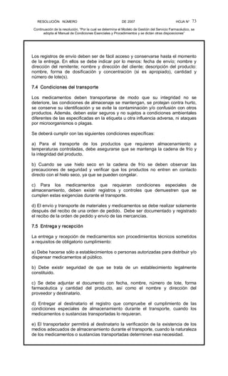 RESOLUCIÓN   NÚMERO                                                DE 2007                                            HOJA N° 
Continuación de la resolución, “Por la cual se determina el Modelo de Gestión del Servicio Farmacéutico, se 
adopta el Manual de Condiciones Esenciales y Procedimientos y se dictan otras disposiciones” 
73 
Los registros de envío deben ser de fácil acceso y conservarse hasta el momento 
de la entrega. En ellos se debe indicar por lo menos: fecha de envío; nombre y 
dirección del remitente; nombre y dirección del cliente; descripción del producto: 
nombre,  forma  de  dosificación  y  concentración  (si  es  apropiado),  cantidad  y 
número de lote(s). 
7.4  Condiciones del transporte 
Los  medicamentos  deben  transportarse  de  modo  que  su  integridad  no  se 
deteriore, las condiciones de almacenaje se mantengan, se protejan contra hurto, 
se conserve su identificación y se evite la contaminación y/o confusión con otros 
productos. Además, deben estar seguros y no sujetos a condiciones ambientales 
diferentes de las especificadas en la etiqueta u otra influencia adversa, ni ataques 
por microorganismos o plagas. 
Se deberá cumplir con las siguientes condiciones específicas: 
a)  Para  el  transporte  de  los  productos  que  requieren  almacenamiento  a 
temperaturas controladas, debe asegurarse que se mantenga la cadena de frío y 
la integridad del producto. 
b)  Cuando  se  use  hielo  seco  en  la  cadena  de  frío  se  deben  observar  las 
precauciones  de  seguridad  y  verificar  que  los  productos  no  entren  en  contacto 
directo con el hielo seco, ya que se pueden congelar. 
c)  Para  los  medicamentos  que  requieran  condiciones  especiales  de 
almacenamiento,  deben  existir  registros  y  controles  que  demuestren  que  se 
cumplen estas exigencias durante el transporte. 
d) El envío y transporte de materiales y medicamentos se debe realizar solamente 
después del recibo de una orden de pedido.  Debe ser documentado y registrado 
el recibo de la orden de pedido y envío de las mercancías. 
7.5  Entrega y recepción 
La entrega y recepción de medicamentos son procedimientos técnicos sometidos 
a requisitos de obligatorio cumplimiento: 
a) Debe hacerse sólo a establecimientos o personas autorizadas para distribuir y/o 
dispensar medicamentos al público. 
b)  Debe  existir  seguridad  de  que  se  trata  de  un  establecimiento  legalmente 
constituido. 
c)  Se  debe  adjuntar  el  documento  con  fecha,  nombre,  número  de  lote,  forma 
farmacéutica  y  cantidad  del  producto,  así  como  el  nombre  y  dirección  del 
proveedor y destinatario. 
d)  Entregar  al  destinatario  el  registro  que  compruebe  el  cumplimiento  de  las 
condiciones  especiales  de  almacenamiento  durante  el  transporte,  cuando  los 
medicamentos o sustancias transportadas lo requieran. 
e) El transportador permitirá al destinatario la verificación de la existencia de los 
medios adecuados de almacenamiento durante el transporte, cuando la naturaleza 
de los medicamentos o sustancias transportadas determinen esa necesidad.
 