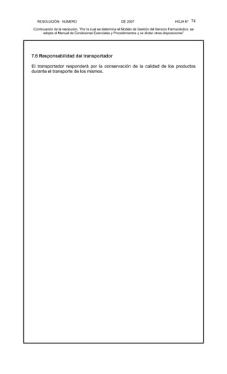 RESOLUCIÓN   NÚMERO                                                DE 2007                                            HOJA N° 
Continuación de la resolución, “Por la cual se determina el Modelo de Gestión del Servicio Farmacéutico, se 
adopta el Manual de Condiciones Esenciales y Procedimientos y se dictan otras disposiciones” 
74 
7.6 Responsabilidad del transportador 
El  transportador  responderá  por  la  conservación  de  la  calidad  de  los  productos 
durante el transporte de los mismos.
 
