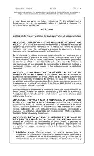 RESOLUCIÓN   NÚMERO                                                DE 2007                                            HOJA N° 
Continuación de la resolución, “Por la cual se determina el Modelo de Gestión del Servicio Farmacéutico, se 
adopta el Manual de Condiciones Esenciales y Procedimientos y se dictan otras disposiciones” 
8 
o  quien  haga  sus  veces  en  dichas  instituciones.  En  los  establecimientos 
farmacéuticos, los protocolos serán elaborados o adoptados de conformidad con 
los procedimientos establecidos. 
CAPÍTULO III 
DISTRIBUCIÓN FÍSICA Y SISTEMA DE DOSIS UNITARIA DE MEDICAMENTOS 
ARTÍCULO 12.­ DISTRIBUCIÓN FÍSICA DE MEDICAMENTOS Y DISPOSITIVOS 
MÉDICOS. En la distribución física de medicamentos y dispositivos médicos, se 
aplicarán  las  disposiciones  contenidas  en  el  manual  que  adopta  la  presente 
resolución  que  regulan  las  actividades  y  procesos  de  adquisición,  embalaje, 
transporte, recepción y almacenamiento, en lo pertinente. 
En  la  dispensación  deben  empacarse  adecuadamente  los  medicamentos  y 
dispositivos médicos que van a ser transportados por los pacientes hasta el lugar 
de almacenamiento final. El servicio farmacéutico de las instituciones prestadoras 
de  servicios  de  salud  y  el  establecimiento  farmacéutico  minorista  ofrecerán  la 
información  para  el  uso  adecuado  de  medicamentos  y  dispositivos  médicos  y 
mantendrán  vínculos  con  el  usuario  y  los  establecimientos  farmacéuticos 
mayoristas. 
ARTÍCULO  13.­  IMPLEMENTACIÓN  OBLIGATORIA  DEL  SISTEMA  DE 
DISTRIBUCIÓN  DE  MEDICAMENTOS  EN  DOSIS  UNITARIA.  El  Sistema  de 
Distribución  de  Medicamentos  en  Dosis  Unitaria  es  de  obligatorio  cumplimiento 
para  las  instituciones  prestadoras  de  servicios  de  salud  de  mediana  y  alta 
complejidad, sea cual fuere su naturaleza. En los demás aspectos, se someterán a 
lo establecido en el inciso 2º del artículo 18 del Decreto 2200 de 2005 o la norma 
que lo modifique, adicione o sustituya. 
Las instituciones que implementen el Sistema de Distribución de Medicamentos en 
Dosis  Unitaria,  a  través  del  servicio  farmacéutico  y  el  Comité  de  Farmacia  y 
Terapéutica, determinarán los servicios, medicamentos y pacientes a los que debe 
aplicarse este Sistema. 
ARTÍCULO 14.­  PROTOCOLO PARA LA DISTRIBUCIÓN DE MEDICAMENTOS 
MEDIANTE  EL  SISTEMA  DE  DOSIS  UNITARIA.  El  protocolo  que  contenga  el 
procedimiento  dentro  del  Sistema  de  Distribución  de  Medicamentos  en  Dosis 
Unitaria,  contendrá  básicamente  los  siguientes  aspectos:  recepción  de  la  orden 
médica;  elaboración  del  perfil  farmacoterapéutico;  detección,  identificación  y 
resolución  de  problemas  relacionados  con  medicamentos  ­PRM;  preparación, 
transporte de la medicación y devoluciones. 
ARTÍCULO  15.­  PROTOCOLO  PARA  EL  REEMPAQUE  Y  REENVASE  DE 
MEDICAMENTOS A TRAVÉS DEL SISTEMA DE DOSIS UNITAIRA. Dentro del 
Sistema  de  Distribución  de  Medicamentos  en  Dosis  Unitaria,  el  protocolo  de 
reempaque  y  reenvase  de  medicamentos  para  pacientes  hospitalizados  y/o 
ambulatorios  en  casos  especiales,  contendrá  básicamente  los  siguientes 
aspectos: 
1.  Actividades  previas.  Deberán  cumplir  con  criterios  técnicos  para  la 
comprensión del procedimiento, determinación de medicamentos a reenvasar y 
reempacar,  comprensión  de  las  especificaciones  técnicas  y  condiciones  de 
almacenamiento de los medicamentos, verificación de condiciones del área y
 