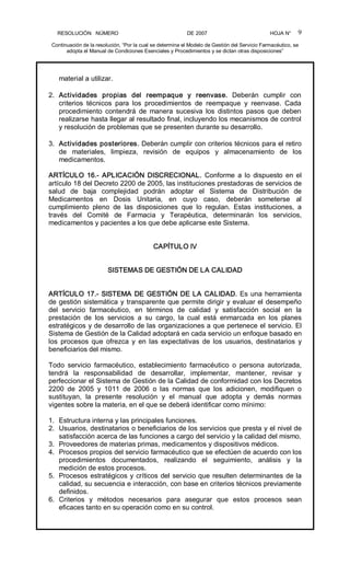 RESOLUCIÓN   NÚMERO                                                DE 2007                                            HOJA N° 
Continuación de la resolución, “Por la cual se determina el Modelo de Gestión del Servicio Farmacéutico, se 
adopta el Manual de Condiciones Esenciales y Procedimientos y se dictan otras disposiciones” 
9 
material a utilizar. 
2.  Actividades  propias  del  reempaque  y  reenvase.  Deberán  cumplir  con 
criterios  técnicos  para  los  procedimientos  de  reempaque  y  reenvase.  Cada 
procedimiento  contendrá  de  manera  sucesiva  los  distintos  pasos  que  deben 
realizarse hasta llegar al resultado final, incluyendo los mecanismos de control 
y resolución de problemas que se presenten durante su desarrollo. 
3.  Actividades posteriores. Deberán cumplir con criterios técnicos para el retiro 
de  materiales,  limpieza,  revisión  de  equipos  y  almacenamiento  de  los 
medicamentos. 
ARTÍCULO  16.­  APLICACIÓN  DISCRECIONAL.  Conforme  a  lo  dispuesto  en el 
artículo 18 del Decreto 2200 de 2005, las instituciones prestadoras de servicios de 
salud  de  baja  complejidad  podrán  adoptar  el  Sistema  de  Distribución  de 
Medicamentos  en  Dosis  Unitaria,  en  cuyo  caso,  deberán  someterse  al 
cumplimiento  pleno  de  las  disposiciones  que  lo  regulan.  Estas  instituciones,  a 
través  del  Comité  de  Farmacia  y  Terapéutica,  determinarán  los  servicios, 
medicamentos y pacientes a los que debe aplicarse este Sistema. 
CAPÍTULO IV 
SISTEMAS DE GESTIÓN DE LA CALIDAD 
ARTÍCULO 17.­ SISTEMA DE GESTIÓN DE LA CALIDAD. Es una herramienta 
de gestión sistemática y transparente que permite dirigir y evaluar el desempeño 
del  servicio  farmacéutico,  en  términos  de  calidad  y  satisfacción  social  en  la 
prestación  de  los  servicios  a  su  cargo,  la  cual  está  enmarcada  en  los  planes 
estratégicos y de desarrollo de las organizaciones a que pertenece el servicio. El 
Sistema de Gestión de la Calidad adoptará en cada servicio un enfoque basado en 
los  procesos  que  ofrezca  y  en  las  expectativas  de  los  usuarios,  destinatarios  y 
beneficiarios del mismo. 
Todo  servicio  farmacéutico,  establecimiento  farmacéutico  o  persona  autorizada, 
tendrá  la  responsabilidad  de  desarrollar,  implementar,  mantener,  revisar  y 
perfeccionar el Sistema de Gestión de la Calidad de conformidad con los Decretos 
2200  de  2005  y  1011  de  2006  o  las  normas  que  los  adicionen,  modifiquen  o 
sustituyan,  la  presente  resolución  y  el  manual  que  adopta  y  demás  normas 
vigentes sobre la materia, en el que se deberá identificar como mínimo: 
1.  Estructura interna y las principales funciones. 
2.  Usuarios, destinatarios o beneficiarios de los servicios que presta y el nivel de 
satisfacción acerca de las funciones a cargo del servicio y la calidad del mismo. 
3.  Proveedores de materias primas, medicamentos y dispositivos médicos. 
4.  Procesos propios del servicio farmacéutico que se efectúen de acuerdo con los 
procedimientos  documentados,  realizando  el  seguimiento,  análisis  y  la 
medición de estos procesos. 
5.  Procesos estratégicos y críticos del servicio que resulten determinantes de la 
calidad, su secuencia e interacción, con base en criterios técnicos previamente 
definidos. 
6.  Criterios  y  métodos  necesarios  para  asegurar  que  estos  procesos  sean 
eficaces tanto en su operación como en su control.
 