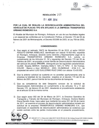 ffi60cox rl3 ruruRo
Alcaldia de Rionegro
DeffitrHbd€AdmE
RESOLUCION 1 1O
0 1 ABR 2014
POR LA CUAL SE REALIZA LA DESVINCULACTON ADMINISTRATIVA DEL
VEHICUEdDE PLACAS TPO 876 AFILIADO A LA EMPRESA TRANSPoRTES
URBANO RIONEGRO S.A.
El Alcalde del Municipio de Rionegro, Antioquia, en uso de sus facultades legales
y en especial las conferidas por la Constitucion Politica, el Decreto 170 del 05 de
febrero de 2001 de Mintransporte, el Decreto 003366 de 2003, la Ley 769 de 2002,
v
CONSIDERANDO:
Que seg0n el radicado 16472 de Noviembre 03 de 2010, el sefror DIEGO
ADOLFO OSPINA ARBELAEZ, identificado con c6dula 15.425.450, expedida
en Rionegro, Antioquia, obrando como Gerente y Representante Legal de la
Empresa TRANSPORTES URBANO RIONEGRO S.A. solicita en
cumplimiento de los Articulos 51 , 52 y siguientes del Decreto 170 del 05 de
Febrero de 2001, se proceda a iniciar tr6mite de Desvinculacion Administrativa
del vehiculo de placas TPO 876 , distinguido por las siguientes caracteristicas:
CLASE: Buseta, MARCA: Daihatsu Delta V.126 L H, TIPO: E. Sin Trompa,
COLOR : Blanco y Azul, MODELO : 2003, CILINDRAJE : 4104 C.C., de
propiedad del sefror LUIS GUILLERMO RUIZ CANO con c6dula 15.435.652.
Que la anterior solicitud se sustenta en no acreditar oportunamente ante la
empresa la totalidad de los requisitos exigidos en el decreto 170 del 05 de
febrero de 2001, para el tr6mite de los documentos de transporte.
Que es competencia de 6ste Despacho conocer de la solicitud de
Desvinculaci6n Administrativa en cumplimiento a los articulos 10 y 11 del
Decreto 170 de febrero 05 de 2001, desatando el procedimiento establecido
en el articulo 52 de la misma norma.
D. . Que seg0n aviso 002 del 24 de Marzo de 2011, la Directora Operativa de
Transporte y TrSnsito del Municipio de Rionegro, Antioquia, Doctora Beatriz
Elena Rendon Arias, hace saber que mediante los autos 001 del 04 de marzo
de 2011, se examina el proceso de desvinculacion administrativa iniciado por
solicitud de la empresa TRANSPORTES URBANO RIONEGRO S.A., que
examinado el expediente de desvinculacion administrativa se evidencia que
/l existio contrato entre las partes involucradas en el presente procedimiento,
Z_
t(E,rr@t &
lri#B  *,,',po?l;,Jl;,;?'fil1;#1T,,);:l:ilil:?iiJ,:?;:i::[[Hil$1,::3::0s4040,
A
B.
C.
 