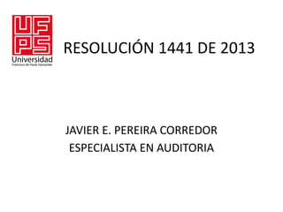 RESOLUCIÓN 1441 DE 2013
JAVIER E. PEREIRA CORREDOR
ESPECIALISTA EN AUDITORIA
 