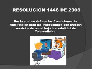 RESOLUCION 1448 DE 2006

  Por la cual se definen las Condiciones de
Habilitación para las instituciones que prestan
   servicios de salud bajo la modalidad de
                Telemedicina.
 