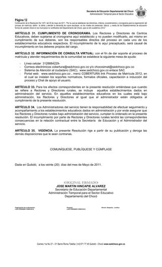 Secretaría de Educación Departamental del Chocó
                                                                                                Administración Temporal para el Sector Educativo

Página 12
Continuación de la Resolución No 1472 del 20 de mayo de 2011. “Por la cual se establecen las directrices, criterios, procedimientos y cronograma para la organización del
proceso de matrícula, definir la oferta y atender la demanda de cupos escolares en los niveles de preescolar, básica y media de los Establecimientos de educación
formal de carácter oficial en los municipios no certificados del Departamento del Chocó, para el año académico 2012.”

ARTÍCULO 31. CUMPLIMIENTO DE CRONOGRAMA. Los Rectores y Directores de Centros
Educativos, deben sujetarse al cronograma aquí establecido y no pueden modificarlo, así mismo en
cumplimiento de sus deberes, son los responsables directos del proceso en cada uno de los
establecimientos educativos respectivos. El incumplimiento de lo aquí preceptuado, será causal de
incumplimiento en los deberes propios del cargo.

ARTÍCULO 32. INFORMACIÓN DE CONSULTA VIRTUAL: con el fin de dar soporte al proceso de
matrícula y atender requerimientos de la comunidad se establece la siguiente mesa de ayuda:

       -      Línea celular 3128884229-
       -      Correos electrónicos cobertura@sedchoco.gov.co y/o chocosimat@sedchoco.gov.co
       -      Sistema de Atención al ciudadano (SAC), www.sedchoco.gov.co enlace SAC
       -      Portal web: www.sedchoco.gov.co , menú COBERTURA link Proceso de Matrícula 2012, en
              el cual se instalan los soportes normativos, formatos oficiales, capacitación e inducción del
              proceso y Chat de apoyo al usuario.

ARTÍCULO 33. Para los efectos correspondientes en la presente resolución entiéndase que cuando
se refiere a Rectores y Directores rurales, se incluye aquellos establecimientos dados en
administración del servicio. En aquellos establecimientos educativos en los cuales está bajo
administración, los Rectores y Directores al igual que el administrador están obligados al
cumplimiento de la presente resolución.

ARTÍCULO 34. Los Administradores del servicio tienen la responsabilidad de efectuar seguimiento y
acompañamiento a los establecimientos educativos dados en administración y por ende asegurar que
los Rectores y Directores rurales bajo administración del servicio, cumplan lo ordenado en la presente
resolución. El incumplimiento por parte de Rectores y Directores rurales tendrá las correspondientes
consecuencias en la relación contractual entre la Secretaría de Educación y el Administrador del
servicio.

ARTÍCULO 35. VIGENCIA. La presente Resolución rige a partir de su publicación y deroga las
demás disposiciones que le sean contrarias.




                                               COMUNÍQUESE, PUBLÍQUESE Y CÚMPLASE




Dada en Quibdó, a los veinte (20) días del mes de Mayo de 2011.




                                                         (Original firmado)
                                                   JOSE MARTIN HINCAPIE ALVAREZ
                                                  Secretario de Educación Departamental
                                              Administración Temporal para el Sector Educativo
                                                          Departamento del Chocó


Organización de la información:                                   Proyectó:                                   Revisó: Despacho - Jurídica
LUIS FERNANDO VIÁNCHA B.                                          LUIS FERNANDO VIÁNCHA B.




                                  Carrera 1ra No 27 – 01 Barrio Roma Telefax: [+4] 671 77 45 Quibdó - Chocó www.sedchoco.gov.co
 