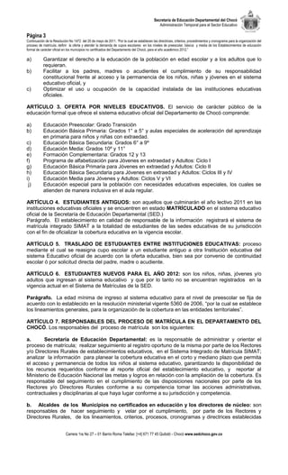 Secretaría de Educación Departamental del Chocó
                                                                                              Administración Temporal para el Sector Educativo

Página 3
Continuación de la Resolución No 1472 del 20 de mayo de 2011. “Por la cual se establecen las directrices, criterios, procedimientos y cronograma para la organización del
proceso de matrícula, definir la oferta y atender la demanda de cupos escolares en los niveles de preescolar, básica y media de los Establecimientos de educación
formal de carácter oficial en los municipios no certificados del Departamento del Chocó, para el año académico 2012.”

a)         Garantizar el derecho a la educación de la población en edad escolar y a los adultos que lo
           requieran.
b)         Facilitar a los padres, madres o acudientes el cumplimiento de su responsabilidad
           constitucional frente al acceso y la permanencia de los niños, niñas y jóvenes en el sistema
           educativo oficial, y
c)         Optimizar el uso u ocupación de la capacidad instalada de las instituciones educativas
           oficiales.

ARTÍCULO 3. OFERTA POR NIVELES EDUCATIVOS. El servicio de carácter público de la
educación formal que ofrece el sistema educativo oficial del Departamento de Chocó comprende:

a)         Educación Preescolar: Grado Transición
b)         Educación Básica Primaria: Grados 1° a 5° y aulas especiales de aceleración del aprendizaje
           en primaria para niños y niñas con extraedad.
c)         Educación Básica Secundaria: Grados 6° a 9º
d)         Educación Media: Grados 10º y 11°
e)         Formación Complementaria: Grados 12 y 13
f)         Programa de alfabetización para Jóvenes en extraedad y Adultos: Ciclo I
g)         Educación Básica Primaria para Jóvenes en extraedad y Adultos: Ciclo II
h)         Educación Básica Secundaria para Jóvenes en extraedad y Adultos: Ciclos III y IV
i)         Educación Media para Jóvenes y Adultos: Ciclos V y VI
 j)        Educación especial para la población con necesidades educativas especiales, los cuales se
           atienden de manera inclusiva en el aula regular.

ARTÍCULO 4. ESTUDIANTES ANTIGUOS: son aquellos que culminarán el año lectivo 2011 en las
instituciones educativas oficiales y se encuentren en estado MATRÍCULADO en el sistema educativo
oficial de la Secretaría de Educación Departamental (SED.)
Parágrafo. El establecimiento en calidad de responsable de la información registrará el sistema de
matrícula integrado SIMAT a la totalidad de estudiantes de las sedes educativas de su jurisdicción
con el fin de oficializar la cobertura educativa en la vigencia escolar.

ARTÍCULO 5. TRASLADO DE ESTUDIANTES ENTRE INSTITUCIONES EDUCATIVAS: proceso
mediante el cual se reasigna cupo escolar a un estudiante antiguo a otra Institución educativa del
sistema Educativo oficial de acuerdo con la oferta educativa, bien sea por convenio de continuidad
escolar ó por solicitud directa del padre, madre o acudiente.

ARTÍCULO 6. ESTUDIANTES NUEVOS PARA EL AÑO 2012: son los niños, niñas, jóvenes y/o
adultos que ingresan al sistema educativo y que por lo tanto no se encuentran registrados en la
vigencia actual en el Sistema de Matrículas de la SED.

Parágrafo. La edad mínima de ingreso al sistema educativo para el nivel de preescolar se fija de
acuerdo con lo establecido en la resolución ministerial vigente 5360 de 2006, “por la cual se establece
los lineamientos generales, para la organización de la cobertura en las entidades territoriales”.

ARTÍCULO 7. RESPONSABLES DEL PROCESO DE MATRÍCULA EN EL DEPARTAMENTO DEL
CHOCÓ. Los responsables del proceso de matrícula son los siguientes:

a.      Secretaría de Educación Departamental: es la responsable de administrar y orientar el
proceso de matrícula; realizar seguimiento al registro oportuno de la misma por parte de los Rectores
y/o Directores Rurales de establecimientos educativos, en el Sistema Integrado de Matrícula SIMAT;
analizar la información para planear la cobertura educativa en el corto y mediano plazo que permita
el acceso y permanencia de todos los niños al sistema educativo, garantizando la disponibilidad de
los recursos requeridos conforme al reporte oficial del establecimiento educativo, y reportar al
Ministerio de Educación Nacional las metas y logros en relación con la ampliación de la cobertura. Es
responsable del seguimiento en el cumplimiento de las disposiciones nacionales por parte de los
Rectores y/o Directores Rurales conforme a su competencia tomar las acciones administrativas,
contractuales y disciplinarias al que haya lugar conforme a su jurisdicción y competencia.

b. Alcaldes de los Municipios no certificados en educación y los directores de núcleo: son
responsables de hacer seguimiento y velar por el cumplimiento, por parte de los Rectores y
Directores Rurales, de los lineamientos, criterios, procesos, cronogramas y directrices establecidas


                            Carrera 1ra No 27 – 01 Barrio Roma Telefax: [+4] 671 77 45 Quibdó - Chocó www.sedchoco.gov.co
 