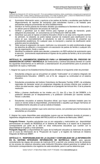 Secretaría de Educación Departamental del Chocó
                                                                                              Administración Temporal para el Sector Educativo

Página 5
Continuación de la Resolución No 1472 del 20 de mayo de 2011. “Por la cual se establecen las directrices, criterios, procedimientos y cronograma para la organización del
proceso de matrícula, definir la oferta y atender la demanda de cupos escolares en los niveles de preescolar, básica y media de los Establecimientos de educación
formal de carácter oficial en los municipios no certificados del Departamento del Chocó, para el año académico 2012.”

e)         Suministrar información veraz y oportuna a los padres de familia y acudientes para facilitar el
           diligenciamiento de reportes de inscripción para estudiantes nuevos y de traslado para
           estudiantes antiguos provenientes de otros Establecimiento
d)         Distribuir en forma gratuita los formatos oficiales que establezca la Secretaría de Educación y
           se utilicen para la realización del proceso de matrícula
f)         Verificar y garantizar que la edad mínima para ingresar al grado de transición, grado
           obligatorio de preescolar, en concordancia con la Resolución 5360 de 2006
g)         Garantizar que para el ingreso al sistema Educativo oficial no se exija como requisito examen
           de admisión, no obstante, se podrá realizar examen de nivelación para clasificación en los
           casos en que, razonablemente, el estudiante no esté en condiciones de presentar sus
           antecedentes académicos. En cualquier caso, la inscripción y examen de clasificación serán
           gratuitos para los estudiantes
h)         Velar porque la asignación de cupos, matrícula o su renovación no esté condicionada al pago
           de derechos de afiliación o incorporación a la asociación de padres de familia o cualquier otro
           tipo de organización, fondo o cuenta.
i)         Identificar la población adulta para atender y presentar a la SED solicitud de autorización para
           la atención, promoviendo especialmente el ingreso de los padres de familia y de la comunidad
           en general

ARTÍCULO 10. LINEAMIENTOS GENERALES PARA LA ORGANIZACIÓN DEL PROCESO DE
ASIGNACIÓN DE CUPOS Y MATRÍCULA: las Instituciones y Centros Educativos tendrán en cuenta
los siguientes lineamientos en la definición y estandarización de procedimientos para el proceso de
asignación de cupos y matrículas:

1. Asignar los cupos en los Establecimientos Educativos oficiales en el siguiente orden de prioridad:

a.         Estudiantes antiguos que se encuentran en estado “matriculado” en el sistema integrado del
           Establecimiento Educativo (SIMAT), con el fin de asegurar su continuidad en el sistema
           educativo.

b.         Estudiantes procedentes del Instituto Colombiano de Bienestar Familiar (ICBF), de entidades
           regionales de bienestar social y/o programas integrales de primera infancia que cumplan el
           criterio de edad escolar, según lo establecido en el parágrafo del Artículo Nro. 6 de la presente
           resolución.

c.         Niños y jóvenes clasificados en los niveles uno (1), dos (2) y tres (3) del SISBEN, a la
           población afectada por el desplazamiento y la población vulnerable por razones sociales,
           físicas o culturales.

d.         Estudiantes vinculados al sistema Educativo oficial, que hayan solicitado traslado para los
           casos en donde exista la disponibilidad, prioritariamente a aquellos que tengan hermanos en
           el establecimiento educativo al cual se solicita el traslado.

e.         Niños y jóvenes que soliciten cupo como alumnos nuevos, con prioridad para hermanos(as) de
           estudiantes ya vinculados.

2. Asignar los cupos disponibles para estudiantes nuevos que se inscribieron durante el proceso y
registrarlos obligatoriamente en estado MATRÍCULADO en el Sistema de Matrículas- SIMAT.

Parágrafo Primero Aquellos estudiantes que no son asignados y matriculados por disponibilidad
permanecerán en estado de RESERVA en el Sistema de Matrículas a la espera de la asignación
correspondiente por parte de la SED en otras instituciones educativas que cuenten con la
disponibilidad en el grado y nivel solicitado.
Parágrafo Segundo La disponibilidad de cupos de la Institución educativa se determina de acuerdo
con el cruce de información de la “Proyección de Cupos” y el registro de matrícula en Sistema
Integrado de Matrícula SIMAT.

ARTÍCULO 11. RESPONSABILIDAD DE LA CALIDAD Y CONFIABILIDAD DE LA INFORMACIÓN
EN EL SISTEMA INTEGRADO INFORMACIÓN DE MATRÍCULA SIMAT: para ejecutar
correctamente las etapas del proceso de matrícula 2012 y permitir una correcta toma de decisiones
en los proceso de cobertura educativa cada Institución Educativa deberá garantizar la calidad de la
información correspondiente a los registros de cada estudiante, para lo cual se determina que:
                            Carrera 1ra No 27 – 01 Barrio Roma Telefax: [+4] 671 77 45 Quibdó - Chocó www.sedchoco.gov.co
 