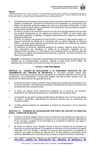Secretaría de Educación Departamental del Chocó
                                                                                              Administración Temporal para el Sector Educativo

Página 6
Continuación de la Resolución No 1472 del 20 de mayo de 2011. “Por la cual se establecen las directrices, criterios, procedimientos y cronograma para la organización del
proceso de matrícula, definir la oferta y atender la demanda de cupos escolares en los niveles de preescolar, básica y media de los Establecimientos de educación
formal de carácter oficial en los municipios no certificados del Departamento del Chocó, para el año académico 2012.”



a.         El Establecimiento Educativo como prestador directo del servicio educativo es responsable de
           registrar correctamente y actualizar la información de los estudiantes, en consecuencia para
           efectos de determinar parámetros legales por parte de la Secretaría de Educación, no será
           válida ni producirá efecto alguno la información de matrícula por fuera del Sistema Integrado
           de Información de Matrícula – SIMAT.
b.         El rector y/o director rural coordinará acciones con el fin de que la lista oficial del aula de clase
           sea proveida directamente por los registros de matrícula en SIMAT, de esta manera dará
           oportunidad a identificar novedades y corregirlas oportunamente en el Sistema de información
           Integrado de Matrícula. .
c.         El rector y/o director rural aplicará de manera formal y continúa en cada periodo escolar “La
           Guía de verificación de calidad de la información para el sistema Integrado de Matrícula
           SIMAT” y de igual manera atenderá oportunamente las solitudes de verificación de registros
           que requiera la Secretaría de Educación.
d.         La Secretaría de Educación adelantará gestiones de auditoría mediante visitas técnicas y
           otros mecanismos que identifiquen la calidad de la información registrada por los
           establecimientos educativos, en concordancia con el presente artículo las acciones descritas
           dan alcance a la gestión de competencia de Inspección y Vigilancia, con fines de control y sus
           efectos correspondientes.

     Parágrafo: La Secretaría de Educación Departamental del Chocó garantizará la asistencia técnica
     requerida por los establecimientos educativos, mediante la mesa ayuda Chocó- SIMAT, las
     capacitaciones enmarcadas en las fases de proceso de matrícula 2012.

                                                         TITULO II - FASE PRELIMINAR

ARTÍCULO 12.        CADENA DE DIVULGACIÓN A LA COMUNIDAD EDUCATIVA DE LOS
LINEAMIENTOS DEL PROCESO DE MATRÍCULA: la comunidad educativa deberá estar
oportunamente informada de los lineamientos estipulados en la presente resolución con el fin de dar
cumplimiento a los procedimientos y cronogramas oficiales, para ello el rector, director rural y las
direcciones de núcleo asumirán las siguientes acciones:

a.         El Director de Núcleo (según jurisdicción oficial) gestionaran procesos de la divulgación de la
           norma con Alcaldías y las Instituciones Educativas, especificando las directrices precisas para
           el cumplimiento del cronograma oficial.

b.         El Rector y/o Director Rural gestionará la divulgación de la norma con los docentes,
           especificando las directrices precisas para el cumplimiento del cronograma oficial.

c.         Los docentes de las sedes educativas gestionaran la divulgación de la norma con los padres
           de familia y estudiantes, especificando las directrices precisas para el cumplimiento del
           cronograma oficial.

d)         La SED realizará campañas de capacitación el sistema de información y de las directrices
           pertinentes.

ARTÍCULO 13. EVIDENCIA DE SOCIALIZACIÓN POR PARTE DEL RECTOR Y/O DIRECTOR
RURAL, Y DIRECTOR DE NÚCLEO:

a.         El Director de Núcleo allegará informe al Área de Cobertura de la Secretaría de Educación en
           la fecha prevista por el cronograma de matrícula, en el cual evidencie la gestión adelantada el
           fin de a divulgar y socializar con la comunidad de su jurisdicción la resolución que regula el
           proceso de matrícula 2012.

b.         EL Rector y/o Director Rural, allegarán informe al Área de Cobertura de la Secretaría de
           Educación en la fecha prevista por el cronograma de matrícula, en el cual evidencie la gestión
           adelantada el fin de a divulgar y socializar con la comunidad educativa de su jurisdicción la
           resolución que regula el proceso de matrícula 2012, de igual manera el consolidado de las
           acciones adelantadas por los docentes en las reuniones con padres de familia y estudiantes.

c.         Para registrar la respectiva evidencia los responsables del proceso diligenciaran el formato
           C01.01.F05. CADENA DE DIVULGACIÓN DEL PROCESO DE MATRÍCULA DE

                            Carrera 1ra No 27 – 01 Barrio Roma Telefax: [+4] 671 77 45 Quibdó - Chocó www.sedchoco.gov.co
 