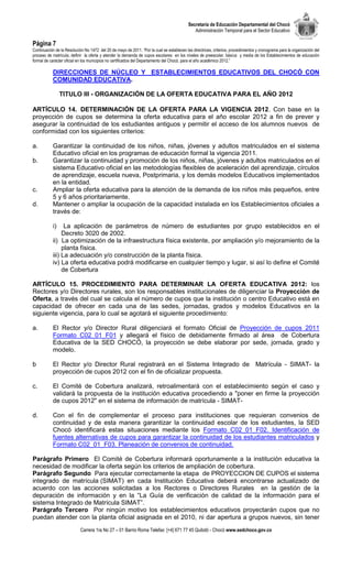 Secretaría de Educación Departamental del Chocó
                                                                                              Administración Temporal para el Sector Educativo

Página 7
Continuación de la Resolución No 1472 del 20 de mayo de 2011. “Por la cual se establecen las directrices, criterios, procedimientos y cronograma para la organización del
proceso de matrícula, definir la oferta y atender la demanda de cupos escolares en los niveles de preescolar, básica y media de los Establecimientos de educación
formal de carácter oficial en los municipios no certificados del Departamento del Chocó, para el año académico 2012.”

           DIRECCIONES DE NÚCLEO Y ESTABLECIMIENTOS EDUCATIVOS DEL CHOCÓ CON
           COMUNIDAD EDUCATIVA.

                 TITULO III - ORGANIZACIÓN DE LA OFERTA EDUCATIVA PARA EL AÑO 2012

ARTÍCULO 14. DETERMINACIÓN DE LA OFERTA PARA LA VIGENCIA 2012. Con base en la
proyección de cupos se determina la oferta educativa para el año escolar 2012 a fin de prever y
asegurar la continuidad de los estudiantes antiguos y permitir el acceso de los alumnos nuevos de
conformidad con los siguientes criterios:

a.         Garantizar la continuidad de los niños, niñas, jóvenes y adultos matriculados en el sistema
           Educativo oficial en los programas de educación formal la vigencia 2011.
b.         Garantizar la continuidad y promoción de los niños, niñas, jóvenes y adultos matriculados en el
           sistema Educativo oficial en las metodologías flexibles de aceleración del aprendizaje, círculos
           de aprendizaje, escuela nueva, Postprimaria, y los demás modelos Educativos implementados
           en la entidad.
c.         Ampliar la oferta educativa para la atención de la demanda de los niños más pequeños, entre
           5 y 6 años prioritariamente.
d.         Mantener o ampliar la ocupación de la capacidad instalada en los Establecimientos oficiales a
           través de:

            i)   La aplicación de parámetros de número de estudiantes por grupo establecidos en el
                Decreto 3020 de 2002.
           ii) La optimización de la infraestructura física existente, por ampliación y/o mejoramiento de la
                planta física.
           iii) La adecuación y/o construcción de la planta física.
           iv) La oferta educativa podrá modificarse en cualquier tiempo y lugar, si así lo define el Comité
                de Cobertura

ARTÍCULO 15. PROCEDIMIENTO PARA DETERMINAR LA OFERTA EDUCATIVA 2012: los
Rectores y/o Directores rurales, son los responsables institucionales de diligenciar la Proyección de
Oferta, a través del cual se calcula el número de cupos que la institución o centro Educativo está en
capacidad de ofrecer en cada una de las sedes, jornadas, grados y modelos Educativos en la
siguiente vigencia, para lo cual se agotará el siguiente procedimiento:

a.         El Rector y/o Director Rural diligenciará el formato Oficial de Proyección de cupos 2011
           Formato C02_01_F01 y allegará el físico de debidamente firmado al área de Cobertura
           Educativa de la SED CHOCÓ, la proyección se debe elaborar por sede, jornada, grado y
           modelo.

b          El Rector y/o Director Rural registrará en el Sistema Integrado de Matrícula - SIMAT- la
           proyección de cupos 2012 con el fin de oficializar propuesta.

c.         El Comité de Cobertura analizará, retroalimentará con el establecimiento según el caso y
           validará la propuesta de la institución educativa procediendo a "poner en firme la proyección
           de cupos 2012" en el sistema de información de matrícula - SIMAT-

d.         Con el fin de complementar el proceso para instituciones que requieran convenios de
           continuidad y de esta manera garantizar la continuidad escolar de los estudiantes, la SED
           Chocó identificará estas situaciones mediante los Formato C02_01_F02. Identificación de
           fuentes alternativas de cupos para garantizar la continuidad de los estudiantes matriculados y
           Formato C02_01_F03. Planeación de convenios de continuidad.

Parágrafo Primero El Comité de Cobertura informará oportunamente a la institución educativa la
necesidad de modificar la oferta según los criterios de ampliación de cobertura.
Parágrafo Segundo Para ejecutar correctamente la etapa de PROYECCION DE CUPOS el sistema
integrado de matrícula (SIMAT) en cada Institución Educativa deberá encontrarse actualizado de
acuerdo con las acciones solicitadas a los Rectores o Directores Rurales en la gestión de la
depuración de información y en la “La Guía de verificación de calidad de la información para el
sistema Integrado de Matrícula SIMAT”.
Parágrafo Tercero Por ningún motivo los establecimientos educativos proyectarán cupos que no
puedan atender con la planta oficial asignada en el 2010, ni dar apertura a grupos nuevos, sin tener
                            Carrera 1ra No 27 – 01 Barrio Roma Telefax: [+4] 671 77 45 Quibdó - Chocó www.sedchoco.gov.co
 