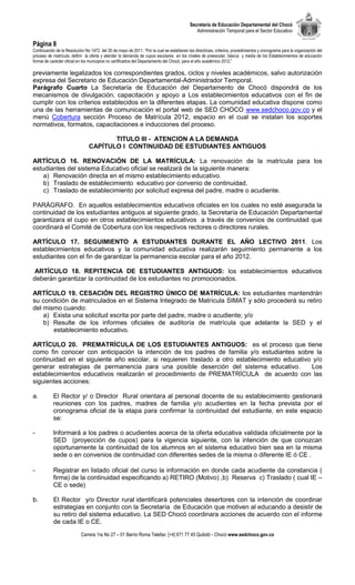 Secretaría de Educación Departamental del Chocó
                                                                                              Administración Temporal para el Sector Educativo

Página 8
Continuación de la Resolución No 1472 del 20 de mayo de 2011. “Por la cual se establecen las directrices, criterios, procedimientos y cronograma para la organización del
proceso de matrícula, definir la oferta y atender la demanda de cupos escolares en los niveles de preescolar, básica y media de los Establecimientos de educación
formal de carácter oficial en los municipios no certificados del Departamento del Chocó, para el año académico 2012.”

previamente legalizados los correspondientes grados, ciclos y niveles académicos, salvo autorización
expresa del Secretario de Educación Departamental-Administrador Temporal.
Parágrafo Cuarto La Secretaría de Educación del Departamento de Chocó dispondrá de los
mecanismos de divulgación, capacitación y apoyo a Los establecimientos educativos con el fin de
cumplir con los criterios establecidos en la diferentes etapas. La comunidad educativa dispone como
una de las herramientas de comunicación el portal web de SED CHOCO www.sedchoco.gov.co y el
menú Cobertura sección Proceso de Matrícula 2012, espacio en el cual se instalan los soportes
normativos, formatos, capacitaciones e inducciones del proceso.

                                       TITULO III - ATENCION A LA DEMANDA
                                CAPÍTULO I CONTINUIDAD DE ESTUDIANTES ANTIGUOS

ARTÍCULO 16. RENOVACIÓN DE LA MATRÍCULA: La renovación de la matrícula para los
estudiantes del sistema Educativo oficial se realizará de la siguiente manera:
    a) Renovación directa en el mismo establecimiento educativo.
    b) Traslado de establecimiento educativo por convenio de continuidad.
    c) Traslado de establecimiento por solicitud expresa del padre, madre o acudiente.

PARÁGRAFO. En aquellos establecimientos educativos oficiales en los cuales no esté asegurada la
continuidad de los estudiantes antiguos al siguiente grado, la Secretaría de Educación Departamental
garantizara el cupo en otros establecimientos educativos a través de convenios de continuidad que
coordinará el Comité de Cobertura con los respectivos rectores o directores rurales.

ARTÍCULO 17. SEGUIMIENTO A ESTUDIANTES DURANTE EL AÑO LECTIVO 2011. Los
establecimientos educativos y la comunidad educativa realizarán seguimiento permanente a los
estudiantes con el fin de garantizar la permanencia escolar para el año 2012.

 ARTÍCULO 18. REPITENCIA DE ESTUDIANTES ANTIGUOS: los establecimientos educativos
deberán garantizar la continuidad de los estudiantes no promocionados.

ARTÍCULO 19. CESACIÓN DEL REGISTRO ÚNICO DE MATRÍCULA: los estudiantes mantendrán
su condición de matriculados en el Sistema Integrado de Matrícula SIMAT y sólo procederá su retiro
del mismo cuando:
    a) Exista una solicitud escrita por parte del padre, madre o acudiente; y/o
    b) Resulte de los informes oficiales de auditoría de matrícula que adelante la SED y el
       establecimiento educativo.

ARTÍCULO 20. PREMATRÍCULA DE LOS ESTUDIANTES ANTIGUOS: es el proceso que tiene
como fin conocer con anticipación la intención de los padres de familia y/o estudiantes sobre la
continuidad en el siguiente año escolar, si requieren traslado a otro establecimiento educativo y/o
generar estrategias de permanencia para una posible deserción del sistema educativo.           Los
establecimientos educativos realizarán el procedimiento de PREMATRÍCULA de acuerdo con las
siguientes acciones:

a.         El Rector y/ o Director Rural orientara al personal docente de su establecimiento gestionará
           reuniones con los padres, madres de familia y/o acudientes en la fecha prevista por el
           cronograma oficial de la etapa para confirmar la continuidad del estudiante, en este espacio
           se:

-          Informará a los padres o acudientes acerca de la oferta educativa validada oficialmente por la
           SED (proyección de cupos) para la vigencia siguiente, con la intención de que conozcan
           oportunamente la continuidad de los alumnos en el sistema educativo bien sea en la misma
           sede o en convenios de continuidad con diferentes sedes de la misma o diferente IE ó CE .

-          Registrar en listado oficial del curso la información en donde cada acudiente da constancia (
           firma) de la continuidad especificando a) RETIRO (Motivo) ,b) Reserva c) Traslado ( cual IE –
           CE o sede)

b.          El Rector y/o Director rural identificará potenciales desertores con la intención de coordinar
            estrategias en conjunto con la Secretaría de Educación que motiven al educando a desistir de
            su retiro del sistema educativo. La SED Chocó coordinara acciones de acuerdo con el informe
            de cada IE o CE.
                            Carrera 1ra No 27 – 01 Barrio Roma Telefax: [+4] 671 77 45 Quibdó - Chocó www.sedchoco.gov.co
 