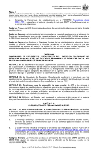 Secretaría de Educación Departamental del Chocó
                                                                                              Administración Temporal para el Sector Educativo

Página 9
Continuación de la Resolución No 1472 del 20 de mayo de 2011. “Por la cual se establecen las directrices, criterios, procedimientos y cronograma para la organización del
proceso de matrícula, definir la oferta y atender la demanda de cupos escolares en los niveles de preescolar, básica y media de los Establecimientos de educación
formal de carácter oficial en los municipios no certificados del Departamento del Chocó, para el año académico 2012.”

c.         Consolidar la Prematrícula del establecimiento en el FORMATO Prematrícula oficial
           C03.01.F01 y registrarla en el sistema integrado de matrícula SIMAT en las fecha prevista en
           el cronograma del proceso.

Parágrafo Primero La SED Chocó realizará auditoria del cumplimiento del proceso por parte de cada
establecimiento.

Parágrafo Segundo La información del sector educativo se reportará oportunamente al Ministerio de
Educación Nacional dando alcance a los requerimientos de la resolución 5360 de 2006 y permitirá a
la SED Chocó acompañar a los CE e IE en la continuidad escolar de la totalidad de alumnos antiguos.

Parágrafo Tercero Los Rectores o Directores Rurales de los establecimientos educativos deben
resolver e informar oportunamente la situación académica a los alumnos antiguos que por
disponibilidad se autoriza el traslado de institución, de tal manera que puedan formalizar sin
inconvenientes el proceso de matrícula en las fechas señaladas en la presente resolución.


                                  CAPÍTULO II
CONTINUIDAD DE ESTUDIANTES PROCEDENTES DEL INSTITUTO COLOMBIANO DE
BIENESTAR FAMILIAR (ICBF), DE ENTIDADES REGIONALES DE BIENESTAR SOCIAL Y/O
PROGRAMAS INTEGRALES DE PRIMERA INFANCIA

ARTÍCULO 21. La Secretaría de Educación Departamental coordinará con las entidades pertinentes
de su jurisdicción, la identificación de los niños que cumplen el criterio de edad escolar de acuerdo
con lo establecido en el parágrafo del Artículo Nro. 6, de la presente resolución y que ingresarán al
grado de transición (grado obligatorio de preescolar) en la vigencia 2012 con el fin de gestionar la
asignación de cupo y garantizar el acceso al sistema Educativo oficial.

ARTÍCULO 22. La Secretaría de Educación Departamental gestionará y coordinará con los
establecimientos educativos la oferta requerida para atender a la población identificada que ingresará
al grado de transición (grado obligatorio de preescolar) en la vigencia 2012.

ARTÍCULO 23. Condiciones para la asignación de cupo escolar: la SED y los rectores o
directores rurales de los establecimientos educativos asignarán los cupos escolares de acuerdo con
las opciones seleccionadas por el padre, madre o acudiente y priorizando la unificación de hermanos,
de no existir cupo en las opciones solicitadas, se asignará en el establecimiento educativo con
disponibilidad según zona o jurisdicción pertinente.

ARTÍCULO 24. El Rector y/o Director rural gestionará el registro de la información en el sistema
integrado de matrícula de acuerdo con la fecha prevista en el cronograma oficial del proceso

                                                      CAPÍTULO III.
                                         CUPOS ESCOLARES PARA ALUMNOS NUEVOS.

ARTÍCULO 25. PROCEDIMIENTO PARA LA ATENCIÓN DE ESTUDIANTES NUEVOS: los rectores
o directores rurales de los establecimientos educativos oficiales adelantarán las acciones requeridas
en el procedimiento oficial para consolidar la base de información de solicitudes de cupos escolares
nuevos en la vigencia 2012.

a.         El rector(a) o director(a) coordinara acciones con la comunidad educativa, alcaldía locales,
           entidades de atención a primera infancia con el fin de identificar población escolar por fuera
           del sistema educativo.

b.         El establecimiento educativo consignará la relación de las solicitudes de alumnos nuevos en el
           Formato C03.03.F01 DETALLE DE SOLICITUDES DE CUPOS NUEVOS EN EL AÑO 2012 y
           posteriormente procederá a registrar en la fecha prevista por el cronograma oficial del proceso
           la información en el Sistema de Matrícula SIMAT en el modulo definido para tal fin.

Parágrafo Primero La información oportuna en el Sistema de Información SIMAT permitirá a la
SEDCHOCÓ ajustar los recursos necesarios para la atención de la demanda escolar en la
vigencia escolar 2012.

                            Carrera 1ra No 27 – 01 Barrio Roma Telefax: [+4] 671 77 45 Quibdó - Chocó www.sedchoco.gov.co
 