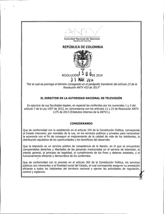 Autoridad Nacional de Televisión
República de Colombia
REPÚBLICA DE COLOMBIA
.A
RESOLUCIÓNl 5 O 6DE 2014
.3 1 MAR LU14
''Por la cual se prorroga el término consagrado en el parágrafo transitorio del artículo 23 de la
Resolución ANlV 433 de 2013"
EL DIRECTOR DE LA AUTORIDAD NACIONAL DE TELEVISIÓN
En ejercicio de sus facultades legales, en especial las conferidas por los numerales 1 y 2 del
artículo 7 de la Ley 1507 de 2012, en concordancia con los artículos 11 y 23 de Resolución ANTV
1175 de 2013 (Estatutos Internos de la ANTV) y
CONSIDERANDO
Que de conformidad con lo establecido en el artículo 334 de la Constitución Política, corresponde
al Estado intervenir, por mandato de la Ley, en los servicios públicos y privados para racionalizar
la economía con el fin de conseguir el mejoramiento de la calidad de vida de los habitantes, la
distribución equitativa de las oportunidades y los beneficios del desarrollo.
Que la televisión es un servicio público de competencia de la Nación, en el que se encuentran
comprendidos derechos y libertades de las personas involucradas en el servicio de televisión, el
interés general, el principio de legalidad, el cumplimiento de los fines y deberes estatales, y el
funcionamiento eficiente y democrático de los contenidos.
)
Que de conformidad con lo previsto en el artículo 365 de la Constitución Política, los servicios
públicos son inherentes a la finalidad social del Estado, al cual corresponde asegurar su prestación
eficiente a todos los habitantes del territorio nacional y ejercer las actividades de regulación,
control y vigilancia.
 