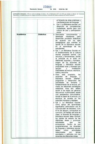 15683
Resolución Número de 2016 HOJA No. 108
Continuación Resolución «Por la cual se subroga el Anexo 1 de la Resolución 9317 de 2016 que adoptó el Manual de Funciones,
Requisitos y Competencias para los cargos de directivos docentes y docentes del sistema especial de Carrera Docente»
el fomento de otras prácticas y
manifestaciones del lenguaje
• Eje 5. La Biblioteca escolar y el
desarrollo de competencias
ciudadanas. aporte para una
cultura de paz y participación
social
Académica Didáctica: • Demuestra conocimientos y
destrezas necesarias para
desarrollar procesos didácticos
de acuerdo con los ejes
pedagógicos que orientan el
aporte de la biblioteca escolar
en el aprendizaje de los
estudiantes.
• Eje 1. La Biblioteca Escolar en
el fortalecimiento de la cultura
escrita: propósito central. Los
recursos y herramientas, donde
la principal es el texto en
diferentes soportes y formatos,
exigen de los docentes de
lenguaje y biblioteca escolar
propuestas ricas y diversas que
apoyen y fortalezcan
habilidades de lectura, escritura,
habla y escucha.
• Para este propósito, los
docentes de lenguaje y
biblioteca escolar diseñan.
programan y desarrollan las
actividades de fomento y
fortalecimiento de la lectura, por
medio de diferentes estrategias
didácticas. Para ello, deben
acudir a los todos los géneros
discursivos multimodales desde
una perspectiva comunicativa,
donde el papel de la lectura y la
escritura se accede en los
soportes impresos y digitales.
• Eje 2. La Biblioteca Escolar
como apoyo del aprendizaje
significativo (articulación con el
currículo-plan de estudios). Con
el fin de apoyar y enriquecer el
currículo y el trabajo del aula de
clase. el docente de lenguaje y
biblioteca escolar debe conocer
los planes de estudio de las
diferentes áreas y promover
actividades que los
enriquezcan. Dentro de sus
programaciones, los docentes
de lenguaje y biblioteca escolar
deben incluir actividades
relacionadas con temas
acordados o definidos con los
docentes de diferentes áreas.
 