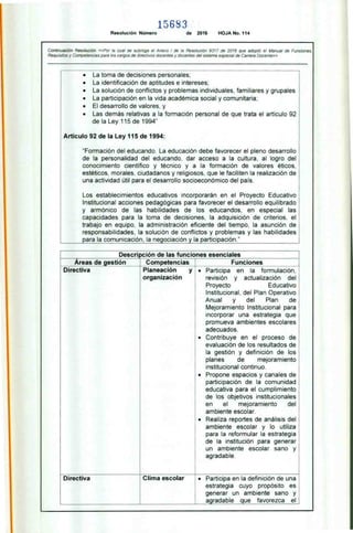 15683
Resolución Número de 2016 HOJA No. 114
Continuación Resolución «Por la cual se subroga el Anexo I de la Resolución 9317 de 2016 que adoptó el Manual de Funciones,
Requisitos y Competencias para los cargos de directivos docentes y docentes del sistema especial de Carrera Docente»
— — -- -- -
• La toma de decisiones personales;
• La identificación de aptitudes e intereses:
• La solución de conflictos y problemas individuales. familiares y grupales
• La participación en la vida académica social y comunitaria:
• El desarrollo de valores, y
• Las demás relativas a la formación personal de que trata el artículo 92
de la Ley 115 de 1994"
Artículo 92 de la Ley 115 de 1994:
"Formación del educando. La educación debe favorecer el pleno desarrollo
de la personalidad del educando, dar acceso a la cultura, al logro del
conocimiento científico y técnico y a la formación de valores éticos,
estéticos. morales, ciudadanos y religiosos, que le faciliten la realización de
una actividad útil para el desarrollo socioeconómico del país.
Los establecimientos educativos incorporarán en el Proyecto Educativo
Institucional acciones pedagógicas para favorecer el desarrollo equilibrado
y armónico de las habilidades de los educandos, en especial las
capacidades para la toma de decisiones, la adquisición de criterios. el
trabajo en equipo, la administración eficiente del tiempo, la asunción de
responsabilidades. la solución de conflictos y problemas y las habilidades
para la comunicación, la negociación y la participación."
Descripción de las funciones esenciales
Areas de gestión Competencias Funciones _ __ _
Directiva Planeación y
organización
• Participa en la formulación,
revisión y actualización del
Proyecto Educativo
Institucional, del Plan Operativo
Anual y del Plan de
Mejoramiento Institucional para
incorporar una estrategia que
promueva ambientes escolares
adecuados.
• Contribuye en el proceso de
evaluación de los resultados de
la gestión y definición de los
planes de mejoramiento
institucional continuo.
• Propone espacios y canales de
participación de la comunidad
educativa para el cumplimiento
de los objetivos institucionales
en el mejoramiento del
ambiente escolar.
• Realiza reportes de análisis del
ambiente escolar y lo utiliza
para la reformular la estrategia
de la institución para generar
un ambiente escolar sano y
agradable.
Directiva Clima escolar • Participa en la definición de una
estrategia cuyo propósito es
generar un ambiente sano y
agradable que favorezca el
 