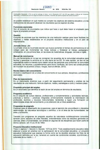 15683
Resolución Número de 2016 HOJA No. 120
Continuación Resolución «Por la, cual se subroga el Anexo I de la Resolución 9317 de 2016 que adoptó el Manual de Funciones.
Requisitos y Competencias para los cargos de directivos docentes y docentes del sistema especial de Carrera Docente»
es posible establecer en qué medida se cumplen los objetivos del sistema educativo y si las
instituciones de educación alcanzan los resultados que se esperan de ellas.
Funciones esenciales
Son el conjunto de enunciados que indica qué hace o qué debe hacer el empleado para
lograr el propósito principal.
Gestión
Conjunto de acciones que los miembros de una institución realizan para hacer factibles los
objetivos y metas establecidos en el proyecto educativo institucional y en el plan de
mejoramiento.
Jornada Única —JU-
La jornada única es la jornada escolar que busca aumentar el tiempo de permanencia en el
colegio para así incrementar las horas lectivas y fortalecer el trabajo pedagógico,
enfatizando, en una primera fase. en las áreas de matemáticas. lenguaje, ciencias e inglés.
Manual de convivencia
Es una herramienta en la que se consignan los acuerdos de la comunidad educativa para
facilitar y garantizar la armonía en la vida diaria de los EE. En este sentido. se den en las
expectativas sobre la manera como deben actuar las personas que conforman la comunidad
educativa. los recursos y procedimientos para dirimir conflictos, así como las consecuencias
de incumplir los acuerdos (Chaux, Vargas, Ibarra & Minski, 2013).
Núcleo básico del conocimiento
División o clasificación de un área del conocimiento en sus campos, disciplinas y profesiones
esenciales.
Plan de mejoramiento
Es un instrumento dinámico que. a partir del seguimiento permanente y análisis de los
resultados de una institución. formula objetivos. metas y estrategias a corto y mediano plazo.
Propósito principal del empleo
Es un enunciado que identifica la razón de ser del empleo en términos de resultados.
Programa académico
Es el conjunto de cursos básicos. profesionales y complementarios y actividades teóricas,
prácticas y teórico — prácticas integradas armónicamente mediante la interrelación de
profesores, alumnos y recursos instrumentales. tendientes a lograr una formación en
determinadas áreas del conocimiento y a la obtención de un título académico.
Programas de pregrado
Preparan para el desempeño de ocupaciones, para el ejercicio de una profesión o disciplina
determinada. de naturaleza tecnológica o científica, o en el área de las humanidades, las
artes y la filosofía.
También son programas de pregrado aquellos de naturaleza multidisciplinaria conocidos
también como estudios de artes liberales. entendiéndose como los estudios generales en
ciencias, artes o humanidades, con énfasis en algunas de las disciplinas que hacen parte de
dichos campos. (art. 9 Ley 30 de 1992)
Proyecto Educativo Institucional
Título 3, capítulo 1, Sección 4. Decreto 1075 de 2015: 'Todo establecimiento educativo debe
elaborar y poner en práctica con la participación de la comunidad educativa. un proyecto
educativo institucional que exprese la forma como se ha decidido alcanzar los fines de la
educación definidos por la ley. teniendo en cuenta las condiciones sociales. económicas y
culturales de su medio. (... )"
 