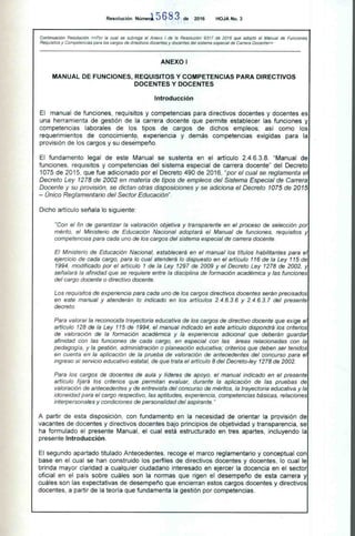 Resolución Númerl 5 68 3 de 2016 HOJA No. 3
Continuación Resolución «Por la cual se subroga el Anexo I de la Resolución 9317 de 2016 que adoptó el Manual de Funciones,
Requisitos y Competencias para los cargos de directivos docentes y docentes del sistema especial de Carrera Docente»
ANEXO I
MANUAL DE FUNCIONES, REQUISITOS Y COMPETENCIAS PARA DIRECTIVOS
DOCENTES Y DOCENTES
Introducción
El manual de funciones, requisitos y competencias para directivos docentes y docentes es
una herramienta de gestión de la carrera docente que permite establecer las funciones y
competencias laborales de los tipos de cargos de dichos empleos; así como los
requerimientos de conocimiento, experiencia y demás competencias exigidas para la
provisión de los cargos y su desempeño.
El fundamento legal de este Manual se sustenta en el artículo 2.4.6.3.8. "Manual de
funciones, requisitos y competencias del sistema especial de carrera docente" del Decreto
1075 de 2015, que fue adicionado por el Decreto 490 de 2016, "por el cual se reglamenta el
Decreto Ley 1278 de 2002 en materia de tipos de empleos del Sistema Especial de Carrera
Docente y su provisión, se dictan otras disposiciones y se adiciona el Decreto 1075 de 2015
— Único Reglamentario del Sector Educación".
Dicho artículo señala lo siguiente:
"Con el fin de garantizar la valoración objetiva y transparente en el proceso de selección por
mérito, el Ministerio de Educación Nacional adoptará el Manual de funciones, requisitos y
competencias para cada uno de los cargos del sistema especial de carrera docente.
El Ministerio de Educación Nacional, establecerá en el manual los títulos habilitantes para el
ejercicio de cada cargo, para lo cual atenderá lo dispuesto en el artículo 116 de la Ley 115 de
1994, modificado por el artículo 1 de la Ley 1297 de 2009 y el Decreto Ley 1278 de 2002, y
señalará la afinidad que se requiere entre la disciplina de formación académica y las funciones
del cargo docente o directivo docente.
Los requisitos de experiencia para cada uno de los cargos directivos docentes serán precisados
en este manual y atenderán lo indicado en los artículos 2.4.6.3.6 y 2.4.6.3.7 del presente
decreto.
Para valorar la reconocida trayectoria educativa de los cargos de directivo docente que exige el
artículo 128 de la Ley 115 de 1994, el manual indicado en este artículo dispondrá los criterios
de valoración de la formación académica y la experiencia adicional que deberán guardar
afinidad con las funciones de cada cargo, en especial con las áreas relacionadas con la
pedagogía, y la gestión, administración o planeación educativa; criterios que deben ser tenidos
en cuenta en la aplicación de la prueba de valoración de antecedentes del concurso para el
ingreso al servicio educativo estatal, de que trata el artículo 8 del Decreto-ley 1278 de 2002.
Para los cargos de docentes de aula y líderes de apoyo, el manual indicado en el presente
artículo fijará los criterios que permitan evaluar, durante la aplicación de las pruebas de
valoración de antecedentes y de entrevista del concurso de méritos, la trayectoria educativa y la
idoneidad para el cargo respectivo, las aptitudes, experiencia, competencias básicas, relaciones
interpersonales y condiciones de personalidad del aspirante."
A partir de esta disposición, con fundamento en la necesidad de orientar la provisión de
vacantes de docentes y directivos docentes bajo principios de objetividad y transparencia, se
ha formulado el presente Manual, el cual está estructurado en tres apartes, incluyendo la
presente Introducción.
El segundo apartado titulado Antecedentes, recoge el marco reglamentario y conceptual con
base en el cual se han construido los perfiles de directivos docentes y docentes, lo cual le
brinda mayor claridad a cualquier ciudadano interesado en ejercer la docencia en el sector
oficial en el país sobre cuáles son la normas que rigen el desempeño de esta carrera y
cuáles son las expectativas de desempeño que encierran estos cargos docentes y directivos
docentes, a partir de la teoría que fundamenta la gestión por competencias.
 