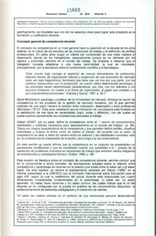 5683
Resolución Número de 2016 HOJA No. 5
Continuación Resolución «Por la cual se subroga el Anexo I de la Resolución 9317 de 2016 que adoptó el Manual de Funciones,
Requisitos y Competencias para los cargos de directivos docentes y docentes del sistema especial de Carrera Docente»
pacíficamente, es indudable que uno de los aspectos clave para lograr este propósito es la
formación y cualificación docente.
Concepto general de competencia docente
El concepto de competencia en un nivel general hace su aparición en la década de los años
setenta, en el marco de los estudios de las condiciones de trabajo y la definición de perfiles
profesionales. En estos años surgió un interés por comprender de una mejor manera el
desempeño laboral de los trabajadores, especialmente porque se vio afectado por los
rápidos y profundos cambios en el mundo del trabajo. Se empieza a observar que el
trabajador necesita adaptarse a una nueva racionalidad, la cual es impulsada,
principalmente, por la asociación entre el conocimiento científico y el tecnológico.
"Este vínculo trajo consigo la aparición de nuevas herramientas de producción,
distintas formas de organización laboral y exigencias de una economía de mercado
cada vez más hegemónica, fenómeno que tiene que ver con por una parte, con los
cambios relacionados con la producción, en cuanto utiliza determinada tecnología y
los productos tienen determinadas características; por otra, con los referidos a los
recursos humanos, en cuanto a la forma de organizarlos, al papel que cumplen y a
sus características personales." (Cariola y Quiroz, 1997, p. 52.)2
David McClelland, psicólogo y profesor de la Universidad de Harvard, introdujo la noción de
competencia en los procesos de la gestión de recursos humanos, con la que permitió
entender de una mejor manera la relación entre motivación, desempeño y éxito profesional
(McClellan (1973)3. Este autor estableció que la motivación de una persona está fundada en
la satisfacción de tres tipos de necesidades (logro, poder y afiliación), con las cuales se
puede explicar parcialmente las competencias asociadas al trabajo.
Gallart (2008)4, por su parte, define la competencia como el "...acervo de conocimientos,
habilidades y actitudes necesarios para desempeñarse en el mundo del trabajo." (p. 59).
"Estos son rasgos característicos de la competencia y que permiten definir perfiles, clasificar
actividades y evaluar la forma como se realiza el trabajo. De acuerdo con el autor, la
competencia se sitúa a mitad de camino entre los saberes y las habilidades concretas; esto
es, la competencia es inseparable de la acción, pero exige a la vez conocimiento.
En este sentido se puede afirmar que la competencia es un conjunto de propiedades en
permanente modificación y que se manifiestan cuando son sometidas a la "...prueba de la
resolución de problemas concretos en situaciones de trabajo que entrañan ciertos márgenes
de incertidumbre y complejidad técnica" (Gallart, 1995, p. 59).
Esta revisión de literatura sobre el concepto de competencia docente, permite concluir que
en lo concerniente a dicha actividad, las teorizaciones actuales sobre la relación entre
competencia y aprendizaje se resumen en la relación que existe entre el saber ser y el saber
hacer. De esta manera, se retoma el planteamiento señalado por Delors (1996)5 en el
informe presentado a la UNESCO con la Comisión Internacional sobre Educación para el
siglo XXI, según la cual la redefinición del actuar docente está relacionada con cuatro
dimensiones consideradas fundamentales en el aprendizaje: (i) saber ser, (ii) saber
aprender, (iii) saber hacer docencia y (iv) saber convivir, las cuales indican que el rol del
docente se ve configurado por la puesta en práctica de los conocimientos adquiridos, el
perfeccionamiento de destrezas pedagógicas y el desarrollo de valores.
"El saber ser implica situarse en el contexto de una democracia genuina desarrollando
2 Cariola, M. L. & Quiroz, A. M., "Competencias generales, competencias laborales y currículo". En: M. Novick, y M. Ganad,
M. Competitividad, redes productivas y competencias laborales. Montevideo: OIT, Cinterfor. (Tomado el 20 de octubre de
2007 de: http://www.cinterfor.org.uy/public/spanish/region/ampro/cinterfor/publ/novick/)
3 MCIelland, D.C., "Testing for Competencies rather than intelligence." American Psychologist; Vol 28, págs. 1-14.
4 Gallart, M.A. y Jacinto, C. "Competencias laborales: tema clave en la articulación educación - trabajo'' Cuaderno de
Trabajo Jo 2, OIT, (Tomado el 2 de marzo de 2008 de: http://www.oei.org.co/oeivirt/fp/cuad2a04.pdf) . Págs. 59-62.
5 Delors,J., Almufte,I., Carneiro, R., Chung, F., Gemerek, B., Gorhami, W., Kornauser, A., Manley, M., Padrón, M., Savané,
M., Singh, K., Stavenhagen, R., Won, M. y Nanzaho, Z. (1996). Informe a la UNESCO de la Comisión Internacional sobre la
Educación para el Siglo XXI. La Educación Encierra un Tesoro. Madrid: Santillana. Ediciones UNESCO.
 
