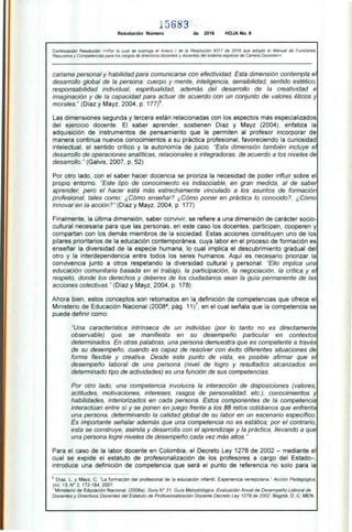5 683
Resolución Número de 2016 HOJA No. 6
Continuación Resolución «Por la cual se subroga el Anexo 1 de la Resolución 9317 de 2016 que adoptó el Manual de Funciones,
Requisitos y Competencias para los cargos de directivos docentes y docentes del sistema especial de Carrera Docente»
carisma personal y habilidad para comunicarse con efectividad. Esta dimensión contempla el
desarrollo global de la persona: cuerpo y mente, inteligencia, sensibilidad, sentido estético,
responsabilidad individual, espiritualidad, además del desarrollo de la creatividad e
imaginación y de la capacidad para actuar de acuerdo con un conjunto de valores éticos y
morales." (Díaz y Mayz, 2004, p. 177) 6.
Las dimensiones segunda y tercera están relacionadas con los aspectos más especializados
del ejercicio docente. El saber aprender, sostienen Díaz y Mayz (2004), enfatiza la
adquisición de instrumentos de pensamiento que le permiten al profesor incorporar de
manera continua nuevos conocimientos a su práctica profesional, favoreciendo la curiosidad
intelectual, el sentido crítico y la autonomía de juicio. "Esta dimensión también incluye el
desarrollo de operaciones analíticas, relacionales e integradoras, de acuerdo a los niveles de
desarrollo." (Galvis, 2007, p. 52)
Por otro lado, con el saber hacer docencia se prioriza la necesidad de poder influir sobre el
propio entorno. "Este tipo de conocimiento es indisociable, en gran medida, al de saber
aprender; pero el hacer está más estrechamente vinculado a los asuntos de formación
profesional, tales como: ¿Cómo enseñar? ¿Cómo poner en práctica lo conocido?, ¿Cómo
innovar en la acción?" (Díaz y Mayz, 2004, p. 177)
Finalmente, la última dimensión, saber convivir, se refiere a una dimensión de carácter socio-
cultural necesaria para que las personas, en este caso los docentes, participen, cooperen y
compartan con los demás miembros de la sociedad. Estas acciones constituyen uno de los
pilares prioritarios de la educación contemporánea, cuya labor en el proceso de formación es
enseñar la diversidad de la especie humana, lo cual implica el descubrimiento gradual del
otro y la interdependencia entre todos los seres humanos. Aquí es necesario priorizar la
convivencia junto a otros respetando la diversidad cultural y personal. "Ello implica una
educación comunitaria basada en el trabajo, la participación, la negociación, la crítica y el
respeto, donde los derechos y deberes de los ciudadanos sean la guía permanente de las
acciones colectivas." (Díaz y Mayz, 2004, p. 178)
Ahora bien, estos conceptos son retomados en la definición de competencias que ofrece el
Ministerio de Educación Nacional (2008a, pág. 11) 7, en el cual señala que la competencia se
puede definir como:
"Una característica intrínseca de un individuo (por lo tanto no es directamente
observable) que se manifiesta en su desempeño particular en contextos
determinados. En otras palabras, una persona demuestra que es competente a través
de su desempeño, cuando es capaz de resolver con éxito diferentes situaciones de
forma flexible y creativa. Desde este punto de vista, es posible afirmar que el
desempeño laboral de una persona (nivel de logro y resultados alcanzados en
determinado tipo de actividades) es una función de sus competencias.
Por otro lado, una competencia involucra la interacción de disposiciones (valores,
actitudes, motivaciones, intereses, rasgos de personalidad, etc.), conocimientos y
habilidades, interiorizados en cada persona. Estos componentes de la competencia
interactúan entre sí y se ponen en juego frente a los 88 retos cotidianos que enfrenta
una persona, determinando la calidad global de su labor en un escenario específico.
Es importante señalar además que una competencia no es estática; por el contrario,
esta se construye, asimila y desarrolla con el aprendizaje y la práctica, llevando a que
una persona logre niveles de desempeño cada vez más altos."
Para el caso de la labor docente en Colombia, el Decreto Ley 1278 de 2002 — mediante el
cual se expide el estatuto de profesionalización de los profesores a cargo del Estado—,
introduce una definición de competencia que será el punto de referencia no solo para la
6 Díaz, L. y Mayz, C. "La formación del profesional de la educación infantil. Experiencia venezolana." Acción Pedagógica,
Vol. 13, N° 2, 172-184, 2007.
Ministerio de Educación Nacional. (2008a). Guía N° 31. Guía Metodológica. Evaluación Anual de Desempeño Laboral de
Docentes y Directivos Docentes del Estatuto de Profesionalización Docente Decreto Ley 1278 de 2002. Bogotá, D. C: MEN.
 