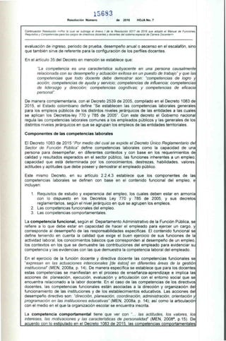 1 5 6 S 3
Resolución Número de 2016 HOJA No. 7
Continuación Resolución «Por la cual se subroga el Anexo 1 de la Resolución 9317 de 2016 que adoptó el Manual de Funciones,
Requisitos y Competencias para los cargos de directivos docentes y docentes del sistema especial de Carrera Docente»
evaluación de ingreso, periodo de prueba. desempeño anual o ascenso en el escalafón, sino
que también sirve de referente para la configuración de los perfiles docentes.
En el artículo 35 del Decreto en mención se establece que:
"La competencia es una característica subyacente en una persona causalmente
relacionada con su desempeño y actuación exitosa en un puesto de trabajo" y que las
competencias que todo docente debe demostrar son: "competencias de logro y
acción; competencias de ayuda y servicio; competencias de influencia; competencias
de liderazgo y dirección: competencias cognitivas: y competencias de eficacia
personal'.
De manera complementaria. con el Decreto 2539 de 2005. compilado en el Decreto 1083 de
2015, el Estado colombiano define "Se establecen las competencias laborales generales
para los empleos públicos de los distintos niveles jerárquicos de las entidades a las cuales
se aplican los Decretos-ley 770 y 785 de 2005". Con este decreto el Gobierno nacional
regula las competencias laborales comunes a los empleados públicos y las generales de los
distintos niveles jerárquicos en que se agrupan los empleos de las entidades territoriales.
Componentes de las competencias laborales
El Decreto 1083 de 2015 "Por medio del cual se expide el Decreto Único Reglamentario del
Sector de Función Pública" define competencias laborales como la capacidad de una
persona para desempeñar. en diferentes contextos y con base en los requerimientos de
calidad y resultados esperados en el sector público, las funciones inherentes a un empleo:
capacidad que está determinada por los conocimientos. destrezas. habilidades. valores.
actitudes y aptitudes que debe poseer y demostrar el empleado público.
Este mismo Decreto. en su artículo 2.2.4.3 establece que los componentes de las
competencias laborales se definen con base en el contenido funcional del empleo, e
incluyen:
1. Requisitos de estudio y experiencia del empleo, los cuales deben estar en armonía
con lo dispuesto en los Decretos Ley 770 y 785 de 2005, y sus decretos
reglamentarios, según el nivel jerárquico en que se agrupen los empleos.
2. Las competencias funcionales del empleo.
3. Las competencias comportamentales.
La competencia funcional, según el Departamento Administrativo de la Función Pública, se
refiere a lo que debe estar en capacidad de hacer el empleado para ejercer un cargo, y
corresponde al desempeño de las responsabilidades específicas. El contenido funcional se
define teniendo en cuenta la calidad que exige el buen ejercicio de sus funciones de la
actividad laboral. los conocimientos básicos que corresponden al desempeño de un empleo.
los contextos en los que se demuestre las contribuciones del empleado para evidenciar su
competencia y las evidencias con las que demuestra la competencia laboral del empleado.
En el ejercicio de la función docente y directiva docente las competencias funcionales se
"expresan en las actuaciones intencionales [de éstos] en diferentes áreas de la gestión
institucionaf' (MEN. 2008a. p. 14). De manera específica se establece que para los docentes
estas competencias se manifiestan en el proceso de enseñanza-aprendizaje e implica las
acciones de: planeación. ejecución, evaluación y articulación con el entorno social que se
encuentra relacionado a la labor docente. En el caso de las competencias de los directivos
docentes, las competencias funcionales están asociadas a la dirección y organización del
funcionamiento de las instituciones y de los establecimientos educativos. Las acciones del
desempeño directivo son: "dirección. planeación. coordinación. administración, orientación y
programación en las instituciones educativas" (MEN, 2008a. p. 14): así como la articulación
con el medio en el que la organización escolar se encuentra inscrita.
La competencia comportamental tiene que ver con "... las actitudes, los valores, los
intereses. las motivaciones y las características de personalidad" (MEN. 2008a, p.15). De
acuerdo con lo estipulado en el Decreto 1083 de 2015. las competencias comportamentales
 