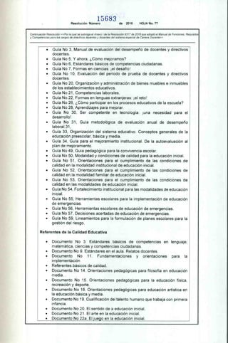 15683
Resolución Número de 2016 HOJA No. 77
Continuación Resolución «Por la cual se subroga el Anexo I de la Resolución 9317 de 2016 que adoptó el Manual de Funciones. Requisitos
y Competencias para los cargos de directivos docentes y docentes del sistema especial de Carrera Docente»
• Guía No 3, Manual de evaluación del desempeño de docentes y directivos
docentes.
• Guía No 5, Y ahora, ¿Cómo mejoramos?
• Guía No 6, Estándares básicos de competencias ciudadanas.
• Guía No 7, Formas en ciencias: ¡el desafío!
• Guía No 10, Evaluación del periodo de prueba de docentes y directivos
docentes.
• Guía No 20, Organización y administración de bienes muebles e inmuebles
de los establecimientos educativos.
• Guía No 21, Competencias laborales.
• Guía No 22, Formas en lenguas extranjeras: ¡el reto!
• Guía No 26, ¿Cómo participar en los procesos educativos de la escuela?
• Guía No 28, Aprendizajes para mejorar.
• Guía No 30, Ser competente en tecnología: ¡una necesidad para el
desarrollo!
• Guía No 31, Guía metodológica de evaluación anual de desempeño
labora1.31,
• Guía 33, Organización del sistema educativo. Conceptos generales de la
educación preescolar, básica y media.
• Guía 34, Guía para el mejoramiento institucional. De la autoevaluación al
plan de mejoramiento.
• Guía No 49, Guía pedagógica para la convivencia escolar.
• Guía No 50, Modalidad y condiciones de calidad para la educación inicial.
• Guía No 51, Orientaciones para el cumplimiento de las condiciones de
calidad en la modalidad institucional de educación inicial.
• Guía No 52, Orientaciones para el cumplimiento de las condiciones de
calidad en la modalidad familiar de educación inicial.
• Guía No 53, Orientaciones para el cumplimiento de las condiciones de
calidad en las modalidades de educación inicial.
• Guía No 54, Fortalecimiento institucional para las modalidades de educación
inicial.
• Guía No 55, Herramientas escolares para la implementación de educación
de emergencias.
• Guía No 56, Herramientas escolares de educación de emergencias.
• Guía No 57, Decisiones acertadas de educación de emergencias.
• Guía No 59, Lineamientos para la formulación de planes escolares para la
gestión del riesgo.
Referentes de la Calidad Educativa
• Documento No 3. Estándares básicos de competencias en lenguaje,
matemática, ciencias y competencias ciudadanas.
• Documento No 9. Estándares en el aula. Relatos docentes.
• Documento No 11. Fundamentaciones y orientaciones para la
implementación
• Referentes básicos de calidad.
• Documento No 14. Orientaciones pedagógicas para filosofía en educación
media. .
• Documento No 15. Orientaciones pedagógicas para la educación física,
recreación y deporte.
• Documento No 16. Orientaciones pedagógicas para educación artística en
la educación básica y media.
• Documento No 19. Cualificación del talento humano que trabaja con primera
infancia.
• Documento No 20. El sentido de a educación inicial.
• Documento No 21. El arte en la educación inicial.
• Documento No 22a. El juego en la educación inicial.
 