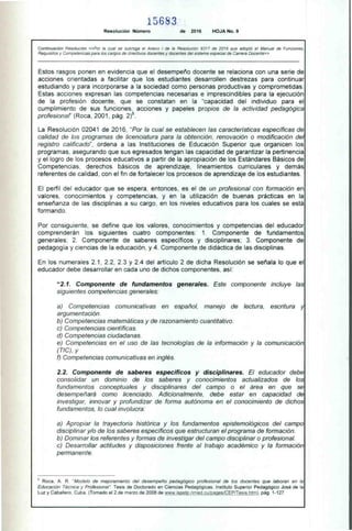 15683
Resolución Número de 2016 HOJA No. 9
Continuación Resolución «Por la cual se subroga el Anexo I de la Resolución 9317 de 2016 que adoptó el Manual de Funciones,
Requisitos y Competencias para los cargos de directivos docentes y docentes del sistema especial de Carrera Docente»
Estos rasgos ponen en evidencia que el desempeño docente se relaciona con una serie de
acciones orientadas a facilitar que los estudiantes desarrollen destrezas para continuar
estudiando y para incorporarse a la sociedad como personas productivas y comprometidas.
Estas acciones expresan las competencias necesarias e imprescindibles para la ejecución
de la profesión docente, que se constatan en la "capacidad del individuo para el
cumplimiento de sus funciones, acciones y papeles propios de la actividad pedagógica
profesionaf' (Roca, 2001, pág. 2)8.
La Resolución 02041 de 2016, "Por la cual se establecen las características específicas de
calidad de los programas de licenciatura para la obtención, renovación o modificación del
registro calificado", ordena a las Instituciones de Educación Superior que organicen los
programas, asegurando que sus egresados tengan las capacidad de garantizar la pertinencia
y el logro de los procesos educativos a partir de la apropiación de los Estándares Básicos de
Competencias, derechos básicos de aprendizaje, lineamientos curriculares y demás
referentes de calidad, con el fin de fortalecer los procesos de aprendizaje de los estudiantes.
El perfil del educador que se espera, entonces, es el de un profesional con formación en
valores, conocimientos y competencias, y en la utilización de buenas prácticas en la
enseñanza de las disciplinas a su cargo, en los niveles educativos para los cuales se está
formando.
Por consiguiente, se define que los valores, conocimientos y competencias del educador
comprenderán los siguientes cuatro componentes: 1. Componente de fundamentos
generales; 2. Componente de saberes específicos y disciplinares; 3. Componente de
pedagogía y ciencias de la educación, y 4. Componente de didáctica de las disciplinas.
En los numerales 2.1, 2.2, 2.3 y 2.4 del artículo 2 de dicha Resolución se señala lo que el
educador debe desarrollar en cada uno de dichos componentes, así:
"2.1. Componente de fundamentos generales. Este componente incluye las
siguientes competencias generales:
a) Competencias comunicativas en español, manejo de lectura, escritura y
argumentación.
b) Competencias matemáticas y de razonamiento cuantitativo.
c) Competencias científicas.
d) Competencias ciudadanas.
e) Competencias en el uso de las tecnologías de la información y la comunicación
(TIC), y
O Competencias comunicativas en inglés.
2.2. Componente de saberes específícos y discíplinares. El educador debe
consolidar un dominio de los saberes y conocimientos actualizados de los
fundamentos conceptuales y disciplinares del campo o el área en que se
desempeñará como licenciado. Adicionalmente, debe estar en capacidad de
investigar, innovar y profundizar de forma autónoma en el conocimiento de dichos
fundamentos, lo cual involucra:
a) Apropiar la trayectoria histórica y los fundamentos epistemológicos del campo
disciplinar y/o de los saberes específicos que estructuran el programa de formación.
b) Dominar los referentes y formas de investigar del campo disciplinar o profesional.
c) Desarrollar actitudes y disposiciones frente al trabajo académico y la formación
permanente.
Roca, A. R. "Modelo de mejoramiento del desempeño pedagógico profesional de los docentes que laboran en la
Educación Técnica y Profesional". Tesis de Doctorado en Ciencias Pedagógicas. Instituto Superior Pedagógico José de la
Luz y Caballero, Cuba, (Tomado el 2 de marzo de 2008 de www.ispetp.rimed.cu/pages/CEP/Tesis.htm), pág. 1-127.
 