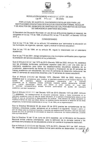 ALCALDÍA DE
SANTIAGO DE CALI
SECRETARÍA DE EDUCACIÓN
RESOLUCIÓN NÚMERO 4143.0.21.0. L3T9 DE 2020
(IBDE k1ow DE2020)
POR LA CUAL SE AJUSTA EL CALENDARIO ESCOLAR 2020 PARA LAS
INSTITUCIONES EDUCATIVAS OFICIALES DE EDUCACIÓN FORMAL REGULAR
Y DE ADULTOS DEL MUNICIPIO DE SANTIAGO DE CALI POR MOTIVO DE ESTADO
DE EMERGENCIA SANITARIA NACIONAL.
El Secretario de Educación Municipal, en uso de sus atribuciones legales en especial, las
otorgadas en la Ley 115 de 1994, el artícuIo153; la Ley 715 de 2001, el Decreto 1075 de
2015, y,
CONSIDERANDO
Que la Ley 115 de 1994, en su artículo 153 establece que "administrar la educación en
los municipios, es organizar, ejecutar, vigilar y evaluar el servicio educativo";
Que la Ley 115 de 1994, en su artículo 86, regula lo relacionado con el calendario
académico;
Que la Ley 715 de 2001, otorga competencia a los municipios certificados para organizar
la prestación del servicio educativo en su jurisdicción;
Que el Artículo 2.4.3.4.1 del 1075 de 2015 (Decreto 1850 de 2002, Artículo 14), establece
que las entidades territoriales certificadas expedirá cada año y por una sola vez el
calendario académico para todos los establecimientos educativos estatales de su
jurisdicción, determinando las fechas de iniciación y finalización de las 40 semanas de
trabajo académico con estudiantes; las cinco (5) semanas de desarrollo institucional; las
siete (7) semanas de vacaciones docentes y las 12 semanas de receso estudiantil;
Que el Artículo 2.4.3.4.2 del Decreto 1075, (Decreto 1850 de 2002, Artículo 15),
establece que "la competencia para modificar el calendario académico es del Gobierno Nacional, los
ajustes del calendario deberán ser solicitados previamente por la autoridad
competente de la respectiva entidad certificada mediante petición debidamente motivada,
salvo cuando sobrevengan hechos que alteren el orden público, en cuyo caso
la autoridad competente de la entidad territorial podrá realizar los ajustes del calendario
académico que sean necesarios";
Que el Artículo 2.3.3.1.11.1 deI Decreto 1075 de 2015 (Decreto 1373 de 2007, Artículo
1°) establece: "los establecimientos de educación preescolar, básica y media incorporarán en su
calendario académico cinco (5) días de receso estudiantil, en la semana inmediatamente anterior al día
feriado en que se conmemora el Descubrimiento de América." "Esta semana de receso estudiantil no
modifica el tiempo de clase que deban dedicar los establecimientos educativos al desarrollo de las áreas
obligatorias y fundamentales establecidas en la Ley 115 de 1994 y en su reglamentación";
Que la Directiva Ministerial 02 de enero 26 de 2012 precisa las competencias de los
rectores y directores rurales, señalando en el numeral 5 lo siguiente: "Adoptar o definir un
plan de trabajo para los directivos docentes y docentes del establecimiento educativo, para ser ejecutado
durante las cinco (5) semanas de actividades de desarrollo institucional, de manera presencial y durante
toda la jornada laboral";
Que la Directiva 16 del 12 de Junio de 2013 expedida por el Ministerio de Educación
Nacional brinda criterios orientadores para la definición de la Jornada Laboral y los
permisos remunerados de los educadores a tener en cuenta en la presente resolución.
Que el Artículo 2.3.3.5.3.4.4 del Decreto 1075 de 2015, (Decreto 3011 de 1997, Artículo
18), establece que la educación básica formal para adultos se desarrollará en cuatro4
 