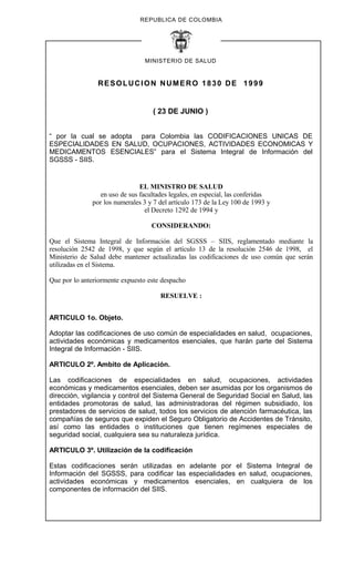 REPUBLICA DE COLOMBIA
MINISTERIO DE SALUD
RESOLUCION NUMERO 1830 DE 1999
( 23 DE JUNIO )
“ por la cual se adopta para Colombia las CODIFICACIONES UNICAS DE
ESPECIALIDADES EN SALUD, OCUPACIONES, ACTIVIDADES ECONOMICAS Y
MEDICAMENTOS ESENCIALES” para el Sistema Integral de Información del
SGSSS - SIIS.
EL MINISTRO DE SALUD
en uso de sus facultades legales, en especial, las conferidas
por los numerales 3 y 7 del artículo 173 de la Ley 100 de 1993 y
el Decreto 1292 de 1994 y
CONSIDERANDO:
Que el Sistema Integral de Información del SGSSS – SIIS, reglamentado mediante la
resolución 2542 de 1998, y que según el artículo 13 de la resolución 2546 de 1998, el
Ministerio de Salud debe mantener actualizadas las codificaciones de uso común que serán
utilizadas en el Sistema.
Que por lo anteriormente expuesto este despacho
RESUELVE :
ARTICULO 1o. Objeto.
Adoptar las codificaciones de uso común de especialidades en salud, ocupaciones,
actividades económicas y medicamentos esenciales, que harán parte del Sistema
Integral de Información - SIIS.
ARTICULO 2º. Ambito de Aplicación.
Las codificaciones de especialidades en salud, ocupaciones, actividades
económicas y medicamentos esenciales, deben ser asumidas por los organismos de
dirección, vigilancia y control del Sistema General de Seguridad Social en Salud, las
entidades promotoras de salud, las administradoras del régimen subsidiado, los
prestadores de servicios de salud, todos los servicios de atención farmacéutica, las
compañías de seguros que expiden el Seguro Obligatorio de Accidentes de Tránsito,
así como las entidades o instituciones que tienen regímenes especiales de
seguridad social, cualquiera sea su naturaleza jurídica.
ARTICULO 3º. Utilización de la codificación
Estas codificaciones serán utilizadas en adelante por el Sistema Integral de
Información del SGSSS, para codificar las especialidades en salud, ocupaciones,
actividades económicas y medicamentos esenciales, en cualquiera de los
componentes de información del SIIS.
 