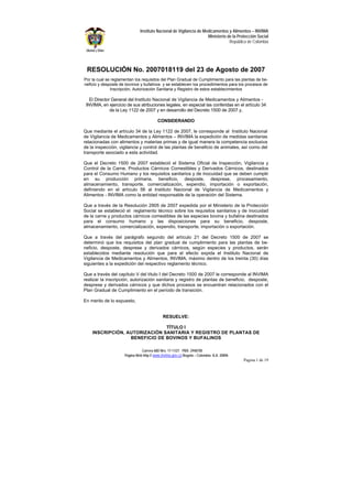 Carrera 68D Nro. 17-11/21 PBX: 2948700
Página Web http:// www.invima.gov.co Bogotá – Colombia A.A. 20896
Pagina 1 de 19
Instituto Nacional de Vigilancia de Medicamentos y Alimentos – INVIMA
Ministerio de la Protección Social
República de Colombia
RESOLUCIÓN No. 2007018119 del 23 de Agosto de 2007
.
Por la cual se reglamentan los requisitos del Plan Gradual de Cumplimiento para las plantas de be-
neficio y desposte de bovinos y bufalinos y se establecen los procedimientos para los procesos de
Inscripción, Autorización Sanitaria y Registro de estos establecimientos
El Director General del Instituto Nacional de Vigilancia de Medicamentos y Alimentos -
INVIMA, en ejercicio de sus atribuciones legales, en especial las conferidas en el artículo 34
de la Ley 1122 de 2007 y en desarrollo del Decreto 1500 de 2007 y,
CONSIDERANDO
Que mediante el artículo 34 de la Ley 1122 de 2007, le corresponde al Instituto Nacional
de Vigilancia de Medicamentos y Alimentos – INVIMA la expedición de medidas sanitarias
relacionadas con alimentos y materias primas y de igual manera la competencia exclusiva
de la inspección, vigilancia y control de las plantas de beneficio de animales, así como del
transporte asociado a esta actividad.
Que el Decreto 1500 de 2007 estableció el Sistema Oficial de Inspección, Vigilancia y
Control de la Carne, Productos Cárnicos Comestibles y Derivados Cárnicos, destinados
para el Consumo Humano y los requisitos sanitarios y de inocuidad que se deben cumplir
en su producción primaria, beneficio, desposte, desprese, procesamiento,
almacenamiento, transporte, comercialización, expendio, importación o exportación,
definiendo en el artículo 56 al Instituto Nacional de Vigilancia de Medicamentos y
Alimentos - INVIMA como la entidad responsable de la operación del Sistema.
Que a través de la Resolución 2905 de 2007 expedida por el Ministerio de la Protección
Social se estableció el reglamento técnico sobre los requisitos sanitarios y de inocuidad
de la carne y productos cárnicos comestibles de las especies bovina y bufalina destinados
para el consumo humano y las disposiciones para su beneficio, desposte,
almacenamiento, comercialización, expendio, transporte, importación o exportación.
Que a través del parágrafo segundo del artículo 21 del Decreto 1500 de 2007 se
determinó que los requisitos del plan gradual de cumplimiento para las plantas de be-
neficio, desposte, desprese y derivados cárnicos, según especies y productos, serán
establecidos mediante resolución que para el efecto expida el Instituto Nacional de
Vigilancia de Medicamentos y Alimentos, INVIMA, máximo dentro de los treinta (30) días
siguientes a la expedición del respectivo reglamento técnico.
Que a través del capítulo V del título I del Decreto 1500 de 2007 le corresponde al INVIMA
realizar la inscripción, autorización sanitaria y registro de plantas de beneficio, desposte,
desprese y derivados cárnicos y que dichos procesos se encuentran relacionados con el
Plan Gradual de Cumplimiento en el período de transición.
En merito de lo expuesto,
RESUELVE:
TÍTULO I
INSCRIPCIÓN, AUTORIZACIÓN SANITARIA Y REGISTRO DE PLANTAS DE
BENEFICIO DE BOVINOS Y BUFALINOS
 