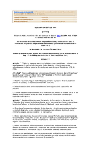Régimen Legal de Bogotá D.C. © Propiedad de la Secretaría General de la Alcaldía Mayor de Bogotá D.C.
 Resolución 2015 de 2005 Ministerio de Educación

 Fecha de Expedición:                         02/06/2005
 Fecha de Entrada en Vigencia:                10/06/2005
 Medio de Publicación:                        Diario Oficial 45935 de junio 10 de 2005



                                   RESOLUCION 2015 DE 2005

                                                (junio 2)

 Declarada NULA mediante Fallo del Consejo de Estado 9863 de 2011. Rad. 11 001-
                          03-25-000-2005-002-30- 00

    por medio de la cual se definen responsabilidades y orientaciones para la
  evaluación del período de prueba de los docentes y directivos docentes que se
                                   rigen (SIC)

                          LA MINISTRA DE EDUCACIÓN NACIONAL,

en uso de sus facultades legales, en especial las conferidas por el artículo 148 de la
            Ley 115 de 1994 y por el artículo 5° de la Ley 715 de 2001,

                                             RESUELVE:

Artículo 1°. Objeto. La presente resolución establece responsabilidades y orientaciones
para la evaluación del período de prueba de los docentes y directivos docentes
seleccionados mediante concurso de méritos, de acuerdo con el Decreto-ley 1278 de
2002.

Artículo 2°. Responsabilidades del Ministerio de Educación Nacional. Con el fin de lograr
los objetivos previstos en el Decreto-ley 1278 de 2002, el Ministerio de Educación
Nacional realizará las siguientes acciones:

a) Diseñar y publicar una guía metodológica que oriente el proceso de evaluación del
período de prueba y se establezcan referentes comunes;

b) Prestar asesoría a las entidades territoriales en la organización y desarrollo del
proceso;

c) Analizar los resultados nacionales de la evaluación del período de prueba, con el fin de
orientar el mejoramiento de los procesos de formación inicial de los docentes y su
capacitación en servicio.

Artículo 3°. Responsabilidades de las Secretarías de Educación. La Secretaría de
Educación de la entidad territorial certificada, tendrá en cuenta las orientaciones dadas en
la guía diseñada por el Ministerio de Educación Nacional, y será responsable de:

a) Organizar el proceso de evaluación de los docentes y directivos docentes nombrados
en período de prueba en los establecimientos educativos estatales, definiendo como
mínimo las etapas, los responsables y el cronograma;

b) Definir los indicadores, diseñar instrumentos, elaborar formatos para la recolección de
la información y construir las escalas de valoración de la evaluación del período de prueba
de los rectores, directores rurales, coordinadores y docentes, con miras a una evaluación
objetiva y documentada;

c) Definir por medio de acto administrativo el responsable de efectuar la evaluación del
período de prueba de los rectores y directores. Así como el responsable de la evaluación,
cuando el evaluador se retire del cargo o se encuentre impedido para efectuarla;

d) Divulgar las orientaciones y los instrumentos para la evaluación de los docentes y
directivos docentes nombrados en período de prueba y prestar asistencia técnica a los
rectores y directores rurales en el proceso de evaluación;
 