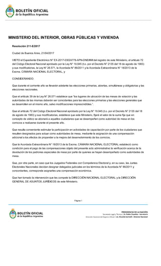 Página 1
MINISTERIO DEL INTERIOR, OBRAS PÚBLICAS Y VIVIENDA
Resolución 211-E/2017
Ciudad de Buenos Aires, 21/04/2017
VISTO el Expediente Electrónico N° EX-2017-03024778-APN-DNE#MIdel registro de este Ministerio, el artículo 72
del Código Electoral Nacional aprobado por la Ley N° 19.945 (t.o. por el Decreto N° 2135 del 18 de agosto de 1983)
y sus modificatorias, la Ley N° 26.571, la Acordada N° 86/2011 y la Acordada Extraordinaria N° 18/2013 de la
Excma. CÁMARA NACIONAL ELECTORAL, y
CONSIDERANDO:
Que durante el corriente año se llevarán adelante las elecciones primarias, abiertas, simultáneas y obligatorias y las
elecciones nacionales.
Que el artículo 39 de la Ley N° 26.571 establece que “los lugares de ubicación de las mesas de votación y las
autoridades de las mismas deberán ser coincidentes para las elecciones primarias y las elecciones generales que
se desarrollen en el mismo año, salvo modificaciones imprescindibles.”.
Que el artículo 72 del Código Electoral Nacional aprobado por la Ley N° 19.945 (t.o. por el Decreto N° 2135 del 18
de agosto de 1983) y sus modificatorias, establece que este Ministerio, fijará el valor de la suma fija que en
concepto de viático se abonará a aquellos ciudadanos que se desempeñen como autoridad de mesa en los
comicios a realizarse durante el presente año.
Que resulta conveniente estimular la participación en actividades de capacitación por parte de los ciudadanos que
resulten designados para actuar como autoridades de mesa, mediante la asignación de una compensación
adicional a los efectos de propender a la mejora del desenvolvimiento de los comicios.
Que la Acordada Extraordinaria N° 18/2013 de la Excma. CÁMARA NACIONAL ELECTORAL estableció como
condición para el pago de las compensaciones objeto del presente acto administrativo la verificación acerca de la
devolución de los padrones especiales de mesa por parte de quienes se hayan desempeñado como autoridades de
mesa.
Que, por otra parte, en caso que los Juzgados Federales con Competencia Electoral y, en su caso, las Juntas
Electorales Nacionales decidan designar delegados judiciales en los términos de la Acordada N° 86/2011 y
concordantes, corresponde asignarles una compensación económica.
Que han tomado la intervención que les compete la DIRECCIÓN NACIONAL ELECTORAL y la DIRECCIÓN
GENERAL DE ASUNTOS JURÍDICOS de este Ministerio.
 