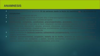 ANAMNESIS
 Calcular la edad de forma apropiada Nº de semanas desde la fecha de nacimiento – Nº de semanas de
prematuridad.
 Crecimiento y el desarrollo del niño
 Fiebre, tos, diarrea, infecciones en la piel, ojos, u otros que sugieran infecciones, cambios en conducta como
letargia, irritabilidad, hipoactividad y pérdida del apetito
 Antecedentes completos, condiciones preconcepcionales. prenatales, historia del nacimiento, si
presentó prematuridad o bajo peso al nacer, adaptación neonatal, patologías actuales o previas, en especial,
si ha presentado desnutrición, alergias, procesos infecciosos, enfermedades transmitidas por vectores o
tuberculosis, medicamentos, hospitalizaciones, procedimientos quirúrgicos, vacunación, patologías familiares.
edad de adquisición de hitos del desarrollo
 Indagar la práctica de lactancia materna y alimentación complementaria, momento de inicio de alimentos
sólidos y semisólidos,.
 Factores socioeconómicos, ocupación, tamaño de la familia, prácticas de cuidado, condiciones de
vivienda, relación con cuidadores y padres, factores estresantes, condiciones laborales de la familia,
creencias sobre alimentación, violencia intrafamiliar, entre otros.
 