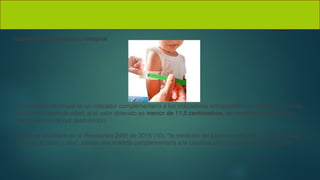 Valoración del perímetro braquial
El perímetro del brazo es un indicador complementario a los indicadores antropométricos, utilizado en niños
de 6 a 59 meses de edad, si el valor obtenido es menor de 11,5 centímetros, se considera predictor de
riesgo de muerte por desnutrición.
Como se establece en la Resolución 2465 de 2016 (10), “la medición del perímetro del brazo no reemplaza
la toma de peso y talla”, siendo una medida complementaria a la clasificación antropométrica nutricional
 