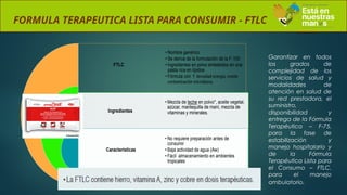 FORMULA TERAPEUTICA LISTA PARA CONSUMIR - FTLC
FTLC
Ingredientes
Características
• Nombre genérico
• Se deriva de la formulación de la F-100
• Ingredientes en polvo embebidos en una
pasta rica en lípidos
• Fórmula con ↑ densidad energía, resiste
contaminación microbiana.
• Mezcla de leche en polvo*, aceite vegetal,
azúcar, mantequilla de maní, mezcla de
vitaminas y minerales.
• No requiere preparación antes de
consumir
• Baja actividad de agua (Aw)
• Fácil almacenamiento en ambientes
tropicales
Garantizar en todos
los grados de
complejidad de los
servicios de salud y
modalidades de
atención en salud de
su red prestadora, el
suministro,
disponibilidad y
entrega de la Fórmula
Terapéutica – F-75,
para la fase de
estabilización y
manejo hospitalario y
de la Fórmula
Terapéutica Lista para
el Consumo – FTLC,
para el manejo
ambulatorio.
 