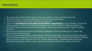 PROPOSITO
1. No reconocer la desnutrición aguda como una urgencia vital y proceder como tal.
2. Remitir sin iniciar la fase de estabilización en el sitio que se encuentre.
3. Toma innecesaria de exámenes médicos en urgencias.
4. Intentar la normalización de las alteraciones tisulares y bioquímicas en poco tiempo, a través de:
Utilizar esquemas rápidos de hidratación endovenosa, Tratar el edema utilizando diuréticos,
Suministrar hierro en la fase inicial de tratamiento, Administrar albúmina para “mejorar” presión
oncótica.
5. No reconocer tempranamente las situaciones deletéreas: Procesos infecciosos Y Signos del
síndrome de realimentación.
6. Prácticas nutricionales inadecuadas:Manejo nutricional orientado a la ganancia rápida de peso,
Diluir la Fórmula Terapéutica Lista para Consumo – FTLC, Iniciar alimentación rápidamente, Ofrecer
leche de vaca a niños menores de 1 año, Iniciar alimentación complementaria ofreciendo
alimentos como jugos, caldos, sopas y alimentos con baja densidad y calidad nutricional.
 
