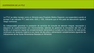 SUSPENSION DE LA FTLC
La FTLC se debe manejar como un Alimento para Propósito Médico Especial y se suspenderá cuando el
puntaje Z del indicador P/T, esté entre -2DE y -1DE, indicando que el niño pasó de desnutrición aguda a
riesgo nutricional.
Es indispensable garantizar la prestación de servicios de consulta de atención integral, vacunación y
esquema de suplementación con micronutrientes, además de gestionar la vinculación del niño y su
familia a un programa regular de complementación alimentaria si cumple con los criterios. En este punto,
continuará con lactancia materna si es menor de dos años y alimentación complementaria siguiendo las
indicaciones de las Guías Alimentarias Basadas en Alimentos
 