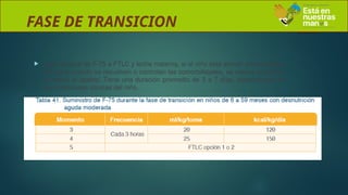 FASE DE TRANSICION
 paso gradual de F-75 a FTLC y leche materna, si el niño está siendo amamantado.
Se inicia cuando se resuelven o controlan las comorbilidades, se reduce el edema
y mejora el apetito. Tiene una duración promedio de 3 a 7 días, dependiendo de
las condiciones clínicas del niño.
 
