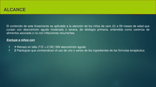 ALCANCE
El contenido de este lineamiento es aplicable a la atención de los niños de cero (0) a 59 meses de edad que
cursan con desnutrición aguda moderada o severa, de etiología primaria, entendida como carencia de
alimentos asociada o no con infecciones recurrentes.
Excluye a niños con:
 1 Retraso en talla (T/E <-2 DE) SIN desnutrición aguda.
 2 Patologías que contraindican el uso de uno o varios de los ingredientes de las fórmulas terapéutica
 