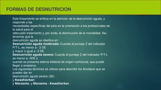 FORMAS DE DESNUTRICION
Este lineamiento se enfoca en la atención de la desnutrición aguda, y
responde a las
necesidades específicas del país en la orientación a los profesionales de
la salud para el
adecuado tratamiento y, por ende, la disminución de la mortalidad. Así,
tenemos que la
desnutrición aguda se clasifica en:
Desnutrición aguda moderada: Cuando el puntaje Z del indicador
P/T-L, es menor a - 2 DE
y mayor o igual a -3 DE.
Desnutrición aguda severa: Cuando el puntaje Z del indicador P/T-L
es menor a -3DE o
cuando se presenta edema bilateral de origen nutricional, que puede
llegar a anasarca.
Los siguientes términos se utilizan para describir los fenotipos que se
pueden dar en
desnutrición aguda severa (26):
y Kwashiorkor:
y Marasmo. y Marasmo - Kwashiorkor.
 