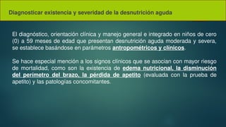 Diagnosticar existencia y severidad de la desnutrición aguda
El diagnóstico, orientación clínica y manejo general e integrado en niños de cero
(0) a 59 meses de edad que presentan desnutrición aguda moderada y severa,
se establece basándose en parámetros antropométricos y clínicos.
Se hace especial mención a los signos clínicos que se asocian con mayor riesgo
de mortalidad, como son la existencia de edema nutricional, la disminución
del perímetro del brazo, la pérdida de apetito (evaluada con la prueba de
apetito) y las patologías concomitantes.
 