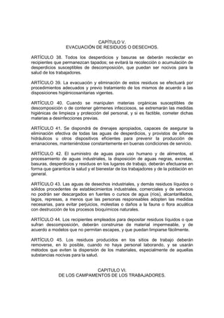 CAPÍTULO V.
                  EVACUACIÓN DE RESIDUOS O DESECHOS.

ARTÍCULO 38. Todos los desperdicios y basuras se deberán recolectar en
recipientes que permanezcan tapados; se evitará la recolección o acumulación de
desperdicios susceptibles de descomposición, que puedan ser nocivos para la
salud de los trabajadores.

ARTÍCULO 39. La evacuación y eliminación de estos residuos se efectuará por
procedimientos adecuados y previo tratamiento de los mismos de acuerdo a las
disposiciones higiénicosanitarias vigentes.

ARTÍCULO 40. Cuando se manipulen materias orgánicas susceptibles de
descomposición o de contener gérmenes infecciosos, se extremarán las medidas
higiénicas de limpieza y protección del personal, y si es factible, cometer dichas
materias a desinfecciones previas.

ARTÍCULO 41. Se dispondrá de drenajes apropiados, capaces de asegurar la
eliminación efectiva de todas las aguas de desperdicios, y provistos de sifones
hidráulicos u otros dispositivos eficientes para prevenir la producción de
emanaciones, manteniéndose constantemente en buenas condiciones de servicio.

ARTÍCULO 42. El suministro de aguas para uso humano y de alimentos, el
procesamiento de aguas industriales, la disposición de aguas negras, excretas,
basuras, desperdicios y residuos en los lugares de trabajo, deberán efectuarse en
forma que garantice la salud y el bienestar de los trabajadores y de la población en
general.

ARTÍCULO 43. Las aguas de desechos industriales, y demás residuos líquidos o
sólidos procedentes de establecimientos industriales, comerciales y de servicios
no podrán ser descargados en fuentes o cursos de agua (ríos), alcantarillados,
lagos, represas, a menos que las personas responsables adopten las medidas
necesarias, para evitar perjuicios, molestias o daños a la fauna o flora acuática
con destrucción de los procesos bioquímicos naturales.

ARTÍCULO 44. Los recipientes empleados para depositar residuos líquidos o que
sufran descomposición, deberán construirse de material impermeable, y de
acuerdo a modelos que no permitan escapes, y que puedan limpiarse fácilmente.

ARTÍCULO 45. Los residuos producidos en los sitios de trabajo deberán
removerse, en lo posible, cuando no haya personal laborando, y se usarán
métodos que eviten la dispersión de los materiales, especialmente de aquellas
substancias nocivas para la salud.


                            CAPITULO VI.
              DE LOS CAMPAMENTOS DE LOS TRABAJADORES.
 