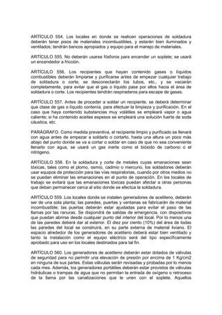 ARTÍCULO 554. Los locales en donde se realicen operaciones de soldadura
deberán tener pisos de materiales incombustibles, y estarán bien iluminados y
ventilados; tendrán bancos apropiados y equipo para el manejo de materiales.

ARTÍCULO 555. No deberán usarse fósforos para encender un soplete; se usará
un encendedor a fricción.

ARTÍCULO 556. Los recipientes que hayan contenido gases o líquidos
combustibles deberán limpiarse y purificarse antes de empezar cualquier trabajo
de soldadura o corte; se desconectarán los tubos, etc., y se vaciarán
completamente, para evitar que el gas o líquido pase por ellos hacia el área de
soldadura o corte. Los recipientes tendrán respiraderos para escape de gases.

ARTÍCULO 557. Antes de proceder a soldar un recipiente, se deberá determinar
que clase de gas o líquido contenía, para efectuar la limpieza y purificación. En el
caso que haya contenido substancias muy volátiles se empleará vapor o agua
caliente; si ha contenido aceites espesos se empleará una solución fuerte de soda
cáustica, etc.

PARÁGRAFO. Como medida preventiva, el recipiente limpio y purificado se llenará
con agua antes de empezar a soldarlo o cortarlo, hasta una altura un poco más
abajo del punto donde se va a cortar o soldar en caso de que no sea conveniente
llenarlo con agua, se usará un gas inerte como el bióxido de carbono o el
nitrógeno.

ARTÍCULO 558. En la soldadura y corte de metales cuyas emanaciones sean
tóxicas, tales como el plomo, osmio, cadmio o mercurio, los soldadores deberán
usar equipos de protección para las vías respiratorias, cuando por otros medios no
se puedan eliminar las emanaciones en el punto de operación. En los locales de
trabajo se evitará que las emanaciones tóxicas puedan afectar a otras personas
que deban permanecer cerca al sitio donde se efectúa la soldadura.

ARTÍCULO 559. Los locales donde se instalen generadores de acetileno, deberán
ser de una sola planta; las paredes, puertas y ventanas se fabricarán de material
incombustible; las puertas deberán estar ajustadas para evitar el paso de las
llamas por las ranuras. Se dispondrá de salidas de emergencia, con dispositivos
que puedan abrirse desde cualquier punto del interior del local. Por lo menos una
de las paredes deberá dar al exterior. El diez por ciento (10%) del área de todas
las paredes del local se construirá, en su parte externa de material liviano. El
espacio alrededor de los generadores de acetileno deberá estar bien ventilado y
tanto la instalación como el equipo eléctrico será del tipo específicamente
aprobado para uso en los locales destinados para tal fin.

ARTÍCULO 560. Los generadores de acetileno deberán estar dotados de válvulas
de seguridad para no permitir una elevación de presión por encima de 1 Kg/cm2
en ninguna de sus partes. Estas válvulas serán revisadas y probadas por lo menos
cada mes. Además, los generadores portátiles deberán estar provistos de válvulas
hidráulicas o trampas de agua que no permitan la entrada de oxígeno o retroceso
de la llama por las canalizaciones que le unen con el soplete. Aquellos
 