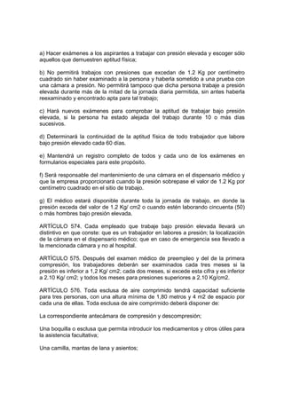 a) Hacer exámenes a los aspirantes a trabajar con presión elevada y escoger sólo
aquellos que demuestren aptitud física;

b) No permitirá trabajos con presiones que excedan de 1.2 Kg por centímetro
cuadrado sin haber examinado a la persona y haberla sometido a una prueba con
una cámara a presión. No permitirá tampoco que dicha persona trabaje a presión
elevada durante más de la mitad de la jornada diaria permitida, sin antes haberla
reexaminado y encontrado apta para tal trabajo;

c) Hará nuevos exámenes para comprobar la aptitud de trabajar bajo presión
elevada, si la persona ha estado alejada del trabajo durante 10 o más días
sucesivos.

d) Determinará la continuidad de la aptitud física de todo trabajador que labore
bajo presión elevado cada 60 días.

e) Mantendrá un registro completo de todos y cada uno de los exámenes en
formularios especiales para este propósito.

f) Será responsable del mantenimiento de una cámara en el dispensario médico y
que la empresa proporcionará cuando la presión sobrepase el valor de 1.2 Kg por
centímetro cuadrado en el sitio de trabajo.

g) El médico estará disponible durante toda la jornada de trabajo, en donde la
presión exceda del valor de 1.2 Kg/ cm2 o cuando estén laborando cincuenta (50)
o más hombres bajo presión elevada.

ARTÍCULO 574. Cada empleado que trabaje bajo presión elevada llevará un
distintivo en que conste: que es un trabajador en labores a presión; la localización
de la cámara en el dispensario médico; que en caso de emergencia sea llevado a
la mencionada cámara y no al hospital.

ARTÍCULO 575. Después del examen médico de preempleo y del de la primera
compresión, los trabajadores deberán ser examinados cada tres meses si la
presión es inferior a 1,2 Kg/ cm2; cada dos meses, si excede esta cifra y es inferior
a 2.10 Kg/ cm2; y todos los meses para presiones superiores a 2.10 Kg/cm2.

ARTÍCULO 576. Toda esclusa de aire comprimido tendrá capacidad suficiente
para tres personas, con una altura mínima de 1,80 metros y 4 m2 de espacio por
cada una de ellas. Toda esclusa de aire comprimido deberá disponer de:

La correspondiente antecámara de compresión y descompresión;

Una boquilla o esclusa que permita introducir los medicamentos y otros útiles para
la asistencia facultativa;

Una camilla, mantas de lana y asientos;
 
