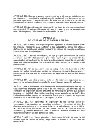 ARTÍCULO 580. Cuando la presión manométrica de la cámara de trabajo sea de
un kilogramo por centímetro cuadrado o más, se llevará una lista de todas las
personas que entren o salgan de ellas. En esta lista se anotará el periodo de
permanencia dentro de la cámara y el periodo de tiempo de cada descompresión.

ARTÍCULO 581. Las cámaras de trabajo serán provistas de aire puro, en cantidad
no menor de 0,85 metros cúbicos por minuto y por persona que trabaje dentro de
ellas, y la temperatura efectiva no deberá exceder de 30o. C.


                            CAPÍTULO VII.
                DE LOS TRABAJOS DE PINTURA A PRESIÓN.

ARTÍCULO 582. Cuando se trabaje con pintura a presión, el patrono deberá tomar
las medidas necesarias para proteger a los trabajadores contra los efectos
dañinos de las substancias usadas y prevenir los riesgos de incendio o explosión
inherentes a este tipo de trabajo.

ARTÍCULO 583. Las vías respiratorias, los ojos y la piel del operador de pistola
pulverizadora, serán adecuadamente protegidos según el grado de exposición. En
caso de altas concentraciones de pintura en la atmósfera ambiental, el operador
usará una máscara especial que provea de aire puro tomado de un ambiente no
contaminado.

ARTÍCULO 584. En los establecimientos de trabajo, todo sitio destinado a pintar
piezas con pistola deberá estar provisto de cabina con campana de aspiración, y
construido de manera que las emanaciones de la pintura no afecten las demás
personas.

ARTÍCULO 585. Los sitios o cabinas estarán adecuadamente separadas de las
áreas donde se hacen trabajos en caliente, y se colocarán avisos de no fumar.

ARTÍCULO 586. Las cabinas serán construidas de material resistente al fuego, y
sus superficies interiores serán lisas y de fácil limpieza. Las entradas de los
conductos de aspiración estarán provistas de trampas para pintura que puedan
limpiarse con facilidad y los ventiladores deberán ser a prueba de explosión. Las
instalaciones de las cabinas se harán de tal forma que el operario no tenga que
situarse entre la toma de aspiración y el objeto que pinta.

ARTÍCULO 587. Los conductos de aspiración de las cabinas serán de
construcción incombustible, de capacidad suficiente y herméticos al aire. Su
descarga estará situada a conveniente distancia de toda abertura de los edificios.
No deberán tener cavidades en las cuales puedan acumularse mezclas
explosivas, y tendrán facilidades para la limpieza. Estarán aislados de todo
material inflamable y tendrán conexión a tierra.

ARTÍCULO 588. Los objetos pintados o barnizados deberán secarse de tal
manera que se eviten incendios, explosiones o daños a la salud de los
trabajadores.
 