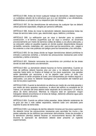 ARTÍCULO 596. Antes de iniciar cualquier trabajo de demolición, deberá hacerse
un cuidadoso estudio de la estructura que va a ser demolida y sus alrededores,
elaborándose un proyecto con su respectivo plan de trabajo.

ARTÍCULO 597. En las demoliciones de estructuras de cualquier tipo se deberá
utilizar personal capacitado, dirigido por persona calificada.

ARTÍCULO 598. Antes de iniciar la demolición deberán desconectarse todas las
líneas de servicio tales como: gas, electricidad, agua, teléfono y similares.

ARTÍCULO 599. La edificación que se vaya a demoler para su posterior
construcción, o el terreno (superficie) que se vaya a construir, se encerrará
provisionalmente por medio de barreras (vallas de tablas a una altura adecuada, y
se colocarán vallas en aquellos lugares en donde puedan desprenderse bloques
de ladrillo, cemento, materiales, etc., para evitar que los escombros, etc., caigan a
los andenes o a las vías públicas con peligro para los transeúntes y los vehículos.

ARTÍCULO 600. En las áreas donde se hagan demoliciones deberá prohibirse la
entrada a personas extrañas, y tomarse las precauciones necesarias para evitar
accidentes y daños a terceros.

ARTÍCULO 601. Deberán removerse los escombros con prontitud de las áreas
donde se esté efectuando una demolición.

ARTÍCULO 602. La demolición deberá hacerse en forma sistemática. Cuando se
trate de edificios deberá hacerse piso por piso y no deberán removerse los
soportes hasta tanto no finalice el trabajo en los pisos superiores. Las paredes
serán demolidas por secciones y no se dejarán caer como un todo. Los
desperdicios no serán arrojados al suelo, sino transportados por medios seguros y
adecuados. Los pisos no deberán recargarse con acumulación del material que
cae de los pisos superiores.

ARTÍCULO 603. Cuando la demolición se efectúa por medio de una bola pesada o
por medio de otros aparatos mecánicos, la altura del edificio no excederá de 24
metros y el cercado del área deberá estar separado de la estructura 1,5 veces la
altura de dicha estructura. Mientras la máquina está en operación ningún
trabajador deberá encontrarse en el área de trabajo, debiendo utilizarse agua para
eliminar generación de polvo.

ARTÍCULO 604. Cuando se utilicen bolas pesadas, éstas deberán sostenerse de
la grúa por dos o más cables separados, estando cada uno calculado para
soportar el peso de dicha bola.

ARTÍCULO 605. Los trabajos de derribo deberán iniciarse por los pisos superiores.
Se deberán tomar las precauciones necesarias para apuntalar los muros y las
partes salientes de los edificios que amenazan derrumbarse. Antes de proceder a
la demolición (derribo) deberá hacerse un reconocimiento técnico del edificio.
Durante la operación de demolición deberá estar presente un vigilante
experimentado.
 