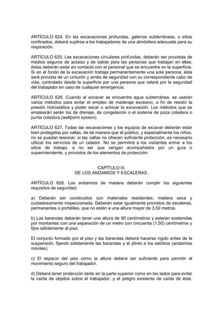 ARTÍCULO 624. En las excavaciones profundas, galerías subterráneas, o sitios
confinados, deberá suplirse a los trabajadores de una atmósfera adecuada para su
respiración.

ARTÍCULO 625. Las excavaciones circulares profundas, deberán ser provistas de
medios seguros de acceso y de salida para las personas que trabajan en ellas;
éstas deberán estar en contacto con el personal que se encuentre en la superficie.
Si en el fondo de la excavación trabaja permanentemente una sola persona, ésta
será provista de un cinturón y arnés de seguridad con su correspondiente cabo de
vida, controlado desde la superficie por una persona que velará por la seguridad
del trabajador en caso de cualquier emergencia.

ARTÍCULO 626. Cuando al excavar se encuentre agua subterránea, se usarán
varios métodos para evitar el empleo de maderaje excesivo, a fin de resistir la
presión hidrostática y poder secar o achicar la excavación. Los métodos que se
emplearán serán los de drenaje, de congelación o el sistema de poza coladera o
punta coladora (wellpoint system).

ARTÍCULO 627. Todas las excavaciones y los equipos de excavar deberán estar
bien protegidos por vallas, de tal manera que el público, y especialmente los niños,
no se puedan lesionar; si las vallas no ofrecen suficiente protección, es necesario
utilizar los servicios de un celador. No se permitirá a los visitantes entrar a los
sitios de trabajo, a no ser que vengan acompañados por un guía o
superintendente, y provistos de los elementos de protección.


                               CAPÍTULO III.
                      DE LOS ANDAMIOS Y ESCALERAS.

ARTÍCULO 628. Los andamios de madera deberán cumplir los siguientes
requisitos de seguridad:

a) Deberán ser construidos con materiales resistentes; madera seca y
cuidadosamente inspeccionada. Deberán estar igualmente provistos de escaleras,
permanentes o portátiles, que no estén a una altura mayor de 3,50 metros.

b) Las barandas deberán tener una altura de 90 centímetros y estarán sostenidas
por montantes con una separación de un metro con cincuenta (1,50) centímetros y
fijos sólidamente al piso.

El conjunto formado por el piso y las barandas deberá hacerse rígido antes de la
suspensión, fijando sólidamente las barandas y el plinto a los estribos (andamios
móviles).

c) El espacio del piso como la altura deberá ser suficiente para permitir el
movimiento seguro del trabajador.

d) Deberá tener protección tanto en la parte superior como en los lados para evitar
la caída de objetos sobre el trabajador, y el peligro existente de caída de éste.
 