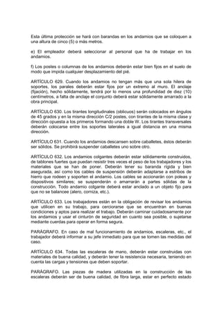 Esta última protección se hará con barandas en los andamios que se coloquen a
una altura de cinco (5) o más metros.

e) El empleador deberá seleccionar al personal que ha de trabajar en los
andamios.

f) Los postes o columnas de los andamios deberán estar bien fijos en el suelo de
modo que impida cualquier desplazamiento del pié.

ARTÍCULO 629. Cuando los andamios no tengan más que una sola hilera de
soportes, los parales deberán estar fijos por un extremo al muro. El anclaje
(fijación), hecho sólidamente, tendrá por lo menos una profundidad de diez (10)
centímetros, a falta de anclaje el conjunto deberá estar sólidamente amarrado a la
obra principal.

ARTÍCULO 630. Los tirantes longitudinales (oblicuos) serán colocados en ángulos
de 45 grados y en la misma dirección C/2 postes, con tirantes de la misma clase y
dirección opuesta a los primeros formando una doble W. Los tirantes transversales
deberán colocarse entre los soportes laterales a igual distancia en una misma
dirección.

ARTÍCULO 631. Cuando los andamios descansen sobre caballetes, éstos deberán
ser sólidos. Se prohibirá suspender caballetes uno sobre otro.

ARTÍCULO 632. Los andamios colgantes deberán estar sólidamente construidos,
de tablones fuertes que puedan resistir tres veces el peso de los trabajadores y los
materiales que se han de poner. Deberán tener su baranda rígida y bien
asegurada, así como los cables de suspensión deberán adaptarse a estribos de
hierro que rodeen y soporten el andamio. Los cables se accionarán con poleas y
dispositivos similares; se suspenderán o amarrarán a partes sólidas de la
construcción. Todo andamio colgante deberá estar anclado a un objeto fijo para
que no se balancee (alero, corniza, etc.).

ARTÍCULO 633. Los trabajadores están en la obligación de revisar los andamios
que utilicen en su trabajo, para cerciorarse que se encuentran en buenas
condiciones y aptos para realizar el trabajo. Deberán caminar cuidadosamente por
los andamios y usar el cinturón de seguridad en cuanto sea posible, o sujetarse
mediante cuerdas para operar en forma segura.

PARÁGRAFO. En caso de mal funcionamiento de andamios, escaleras, etc., el
trabajador deberá informar a su jefe inmediato para que se tomen las medidas del
caso.

ARTÍCULO 634. Todas las escaleras de mano, deberán estar construidas con
materiales de buena calidad, y deberán tener la resistencia necesaria, teniendo en
cuenta las cargas y tensiones que deben soportar.

PARÁGRAFO. Las piezas de madera utilizadas en la construcción de las
escaleras deberán ser de buena calidad, de fibra larga, estar en perfecto estado
 